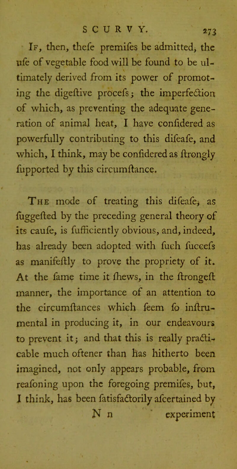 If, then, thefe premifes be admitted, the life of vegetable food will be found to be ul- timately derived from its power of promot- ing the digeftive procefs; the imperfection / of which, as preventing the adequate gene- ration of animal heat, I have confidered as powerfully contributing to this difeafe, and which, I think, may be confidered as ftrongly fupported by this circumftance. The mode of treating this difeafe* as luggefted by the preceding general theory of its caufe, is fufficiently obvious, and, indeed, has already been adopted with fuch fuccefs as manifeftly to prove the propriety of it. At the fame time it fhews, in the ftrongeft manner, the importance of an attention to the circumftances which feem fo inftru- mental in producing it, in our endeavours to prevent it; and that this is really practi- cable much oftener than has hitherto been imagined, not only appears probable, from reafoning upon the foregoing premifes, but, I think, has been fatisfaCtorily afeertained by N n experiment