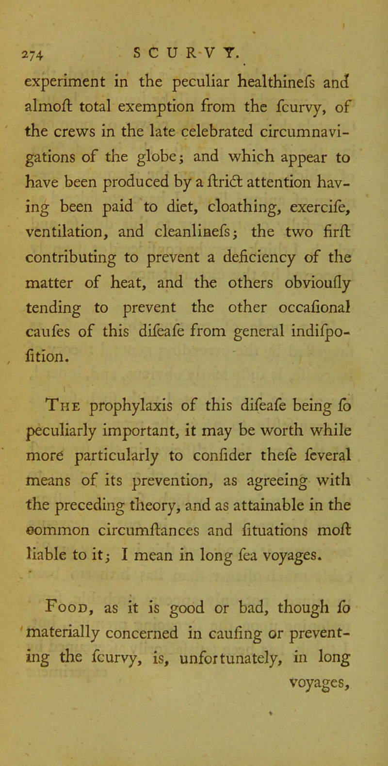 2/4 experiment in the peculiar healthinefs ant! almoft total exemption from the fcurvy, of the crews in the late celebrated circumnavi- gations of the globe; and which appear to have been produced by a ftricft attention hav- ing been paid to diet, cloathing, exercile, ventilation, and cleanlinefs; the two firft contributing to prevent a deficiency of the matter of heat, and the others obvioufiy tending to prevent the other occafional caufes of this difeafe from general indifpo- fition. The prophylaxis of this difeafe being fo peculiarly important, it may be worth while more particularly to confider thefe fcveral means of its prevention, as agreeing with the preceding theory, and as attainable in the common circumflances and fituations moft liable to it; I mean in long fea voyages. Food, as it is good or bad, though fo materially concerned in caufing or prevent- ing the fcurvy, is, unfortunately, in long voyages.