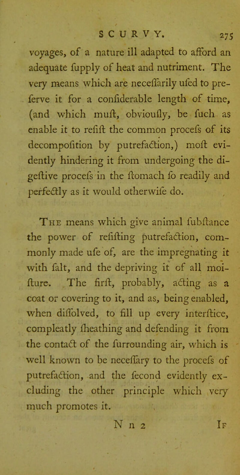 voyages, of a nature ill adapted to afford an adequate fupply of heat and nutriment. The very means which are neceffarily ufed to pre- ferve it for a considerable length of time, (and which mult, obvioufly, be fuch as enable it to refill the common procefs of its decomposition by putrefaction,) moll evi- dently hindering it from undergoing the di~ geflive procefs in the flomach fo readily and perfectly as it would otherwife do. The means which give animal fubflance the power of refilling putrefaction, com- monly made ufe of, are the impregnating it with fait, and the depriving it of all moi- flure. The firlt, probably, aCting as a coat or covering to it, and as, being enabled, when diffolved, to fill up every interltice, compleatly Iheathing and defending it from the contaCt of the furrounding air, which is well known to be necelfary to the procefs of putrefaction, and the Second evidently ex- cluding the other principle which very much promotes it.