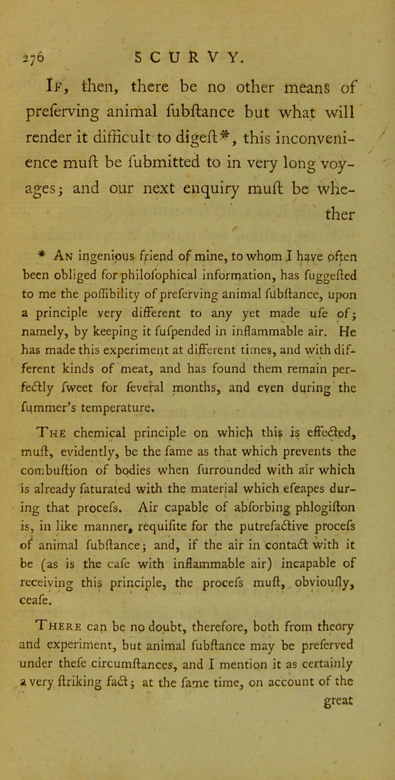 If, then, there be no other means of preferving animal fubftance but what will render it difficult to digeft*, this inconveni- ence muft be fubmitted to in very long voy- ages; and our next enquiry muft be whe- ther * An ingenious friend of mine, to whom I have often been obliged for philofophical information, has fuggefted to me the poflibility of preferving animal fubftance, upon a principle very different to any yet made ufe of; namely, by keeping it fufpended in inflammable air. He has made this experiment at different times, and with dif- ferent kinds of meat, and has found them remain per- fectly fweet for feveral months, and even during the fummer’s temperature. The chemical principle on which this is effected, muft, evidently, be the fame as that which prevents the combuftion of bodies when furrounded with air which is already faturated with the material which efeapes dur- ing that procefs. Air capable of abforbing phlogifton is, in like manner, requifite for the putrefactive procefs of animal fubftance; and, if the air in contaCt with it be (as is the cafe with inflammable air) incapable of receiving this principle, the procefs muft, obvioufly, ceafe. There cap be no doubt, therefore, both from theory and experiment, but animal fubftance may be preferved under thefe circumftances, and I mention it as certainly a very ftriking faCt; at the fame time, on account of the great