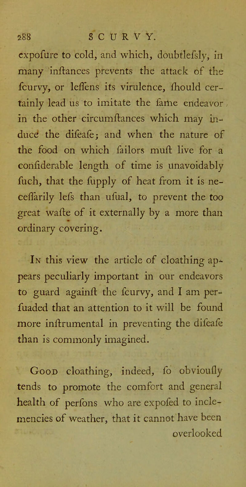 cxpofure to cold, and which, doubtlefsly, in many inftances prevents the attack of the fcurvy, or leffens its virulence, fliould cer- tainly lead us to imitate the farlie endeavor in the other circumftances which may in- duce the difeafe; and when the nature of the food on which failors mull: live for a conliderable length of time is unavoidably fuch, that the fupply of heat from it is ne- ceflarily lefs than ufual, to prevent the too great wafte of it externally by a more than ordinary covering. In this view the article of cloathing ap- pears peculiarly important in our endeavors to guard againft the fcurvy, and I am per- fuaded that an attention to it will be found more inllrumental in preventing the difeale than is commonly imagined. Good cloathing, indeed, fo obvioufly tends to promote the comfort and general health of perfons who are expofed to incle- mencies of weather, that it cannot have been overlooked