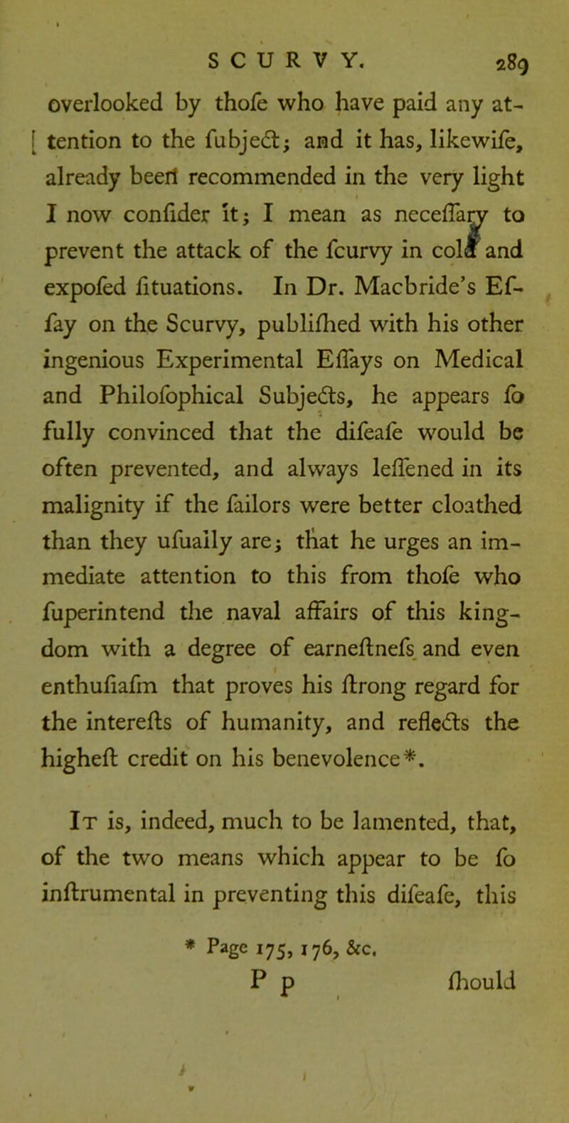 overlooked by thole who have paid any at- [ tention to the fubjedt; and it has, likewife, already beert recommended in the very light I now confider it; I mean as neceffary to prevent the attack of the fcurvy in cola and expofed lituations. In Dr. Macbride’s Ef- fay on the Scurvy, published with his other ingenious Experimental Effays on Medical and Philofophical Subjects, he appears fo fully convinced that the difeafe would be often prevented, and always leffened in its malignity if the failors were better cloathed than they ufuaily are; that he urges an im- mediate attention to this from thofe who fuperintend the naval affairs of this king- dom with a degree of earneftnefs and even 1 enthufiafm that proves his ftrong regard for the interefts of humanity, and reflects the highefl credit on his benevolence*. It is, indeed, much to be lamented, that, of the two means which appear to be fo instrumental in preventing this difeafe, this * Page 175, 176, &c. P p fhould I >