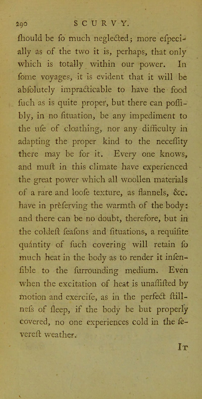 fhould be fo much negleCted; more efpeci-' ally as of the two it is, perhaps, that only which is totally within our power. In fome voyages, it is evident that it will be abfolutely impracticable to have the food fuch as is quite proper, but there can poffi- bly, in no fituation, be any impediment to the ufe of cloathing, nor any difficulty in adapting the proper kind to the neceffity there may be for it. Every one knows, and mud in this climate have experienced the great power which all woollen materials of a rare and loofe texture, as flannels, &c. have in prfeferving the warmth of the body: and there can be no doubt, therefore, but in the coldefl feafons and fituations, a requifite qudntity of fuch covering will retain fo much heat in the body as to render it infen- fible to the furrounding medium. Even when the excitation of heat is unaffided by motion and exercife, as in the perfeCt dill- nefs of deep, if the body be but properly covered, no one experiences cold in the fe- vered; weather.