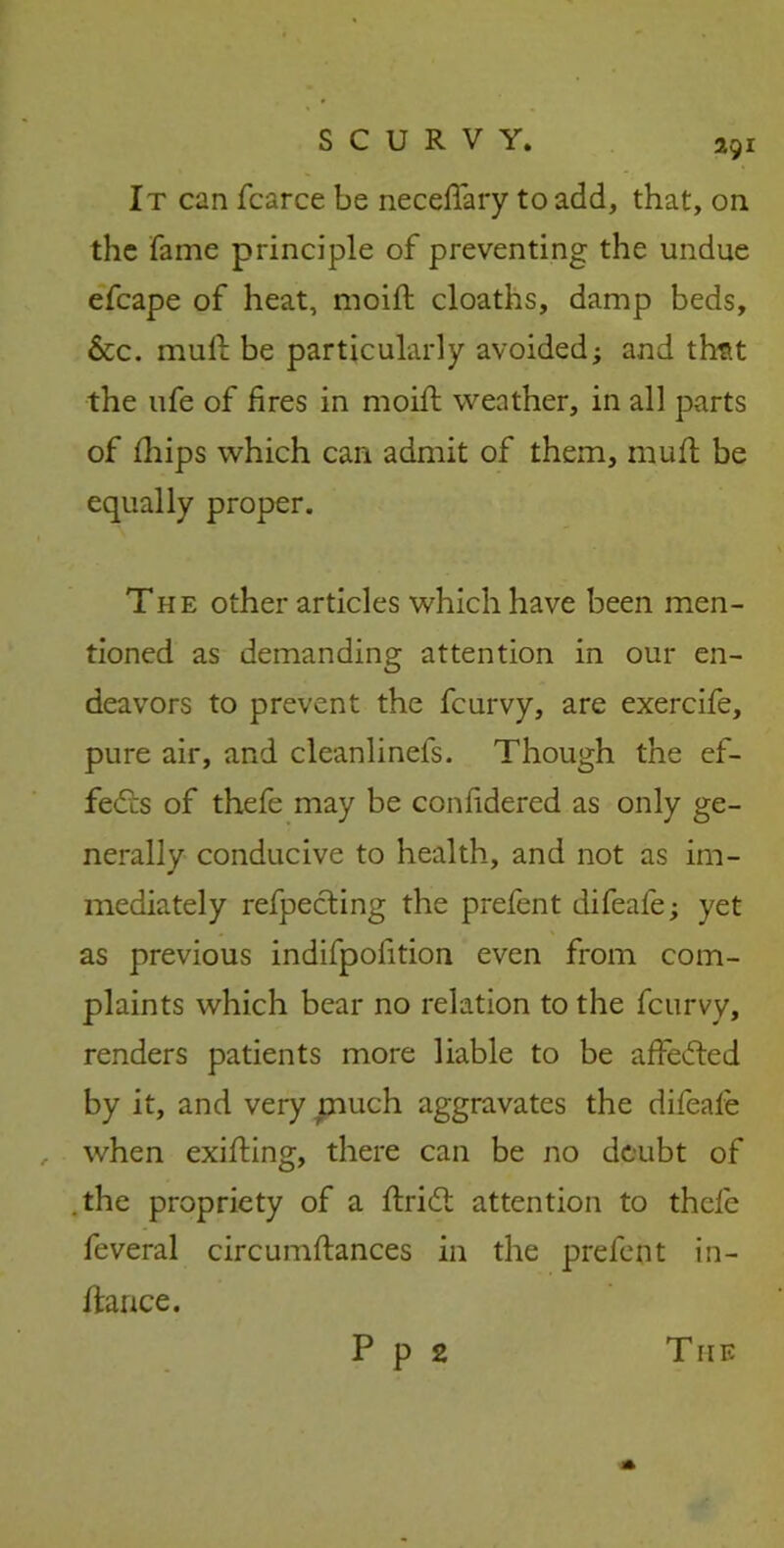 It can fcarce be necefifary to add, that, on the fame principle of preventing the undue efcape of heat, moift cloaths, damp beds, &c. mull be particularly avoided; and thtit the ufe of fires in moifi: weather, in all parts of fhips which can admit of them, mull be equally proper. The other articles which have been men- tioned as demanding attention in our en- deavors to prevent the fcurvy, are exercife, pure air, and cleanlinels. Though the ef- fects of thefe may be confidered as only ge- nerally conducive to health, and not as im- mediately reflecting the prefent difeale; yet as previous indifpofition even from com- plaints which bear no relation to the fcurvy, renders patients more liable to be affected by it, and very much aggravates the difeale , when exilting, there can be no doubt of .the propriety of a ftridt attention to thele feveral circumftances in the prefent in- ftance. P p 2 T HE