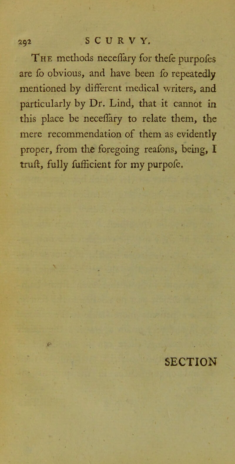 The methods neceffary for thefe purpofes are fo obvious, and have been fo repeatedly mentioned by different medical writers, and particularly by Dr. Lind, that it cannot in this place be neceflary to relate them, the mere recommendation of them as evidently proper, from the foregoing reafons, being, I truft, fully fufficient for my purpofe. i- SECTION
