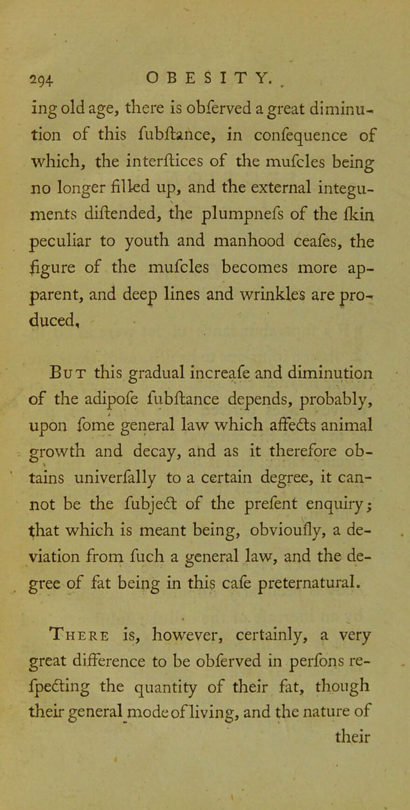 ing old age, there is obferved a great diminu- tion of this fubftance, in confequence of which, the interfaces of the mufcles being no longer filled up, and the external integu- \ meats diftended, the plumpnefs of the fkin peculiar to youth and manhood ceafes, the figure of the mufcles becomes more ap- parent, and deep lines and wrinkles are pro- duced, But this gradual increafe and diminution of the adipofe fubftance depends, probably, upon fome general law which affedts animal growth and tains univerfally to a certain degree, it can- not be the fubjedt of the prefent enquiry; that which is meant being, obvioufly, a de- viation from fuch a general law, and the de- gree of fat being in this cafe preternatural. There is, however, certainly, a very great difference to be obferved in perfons re- fpedting the quantity of their fat, though their general mode of living, and the nature of their decay, and as it therefore ob-