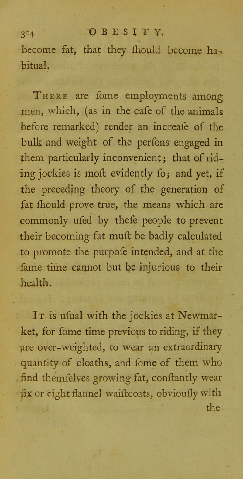 become fat, that they ihould become ha- bitual. There are fome employments among men, which, (as in the cafe of the animals before remarked) render an increafe of the bulk and weight of the perfons engaged in them particularly inconvenient; that of rid- ing jockies is mofl evidently fo; and yet, if the preceding theory of the generation of fat fhould prove true, the means which are commonly ufed by thefe people to prevent their becoming fat mult be badly calculated to promote the purpofe intended, and at the fame time cannot but be injurious to their health. It is ufual with the jockies at Newmar- ket, for fome time previous to riding, if they ^re over-weighted, to wear an extraordinary quantity of cloaths, and fome of them who find themfelves growing fat, conftantly wear fix or eight flannel waiftcoats, obvioufly with die