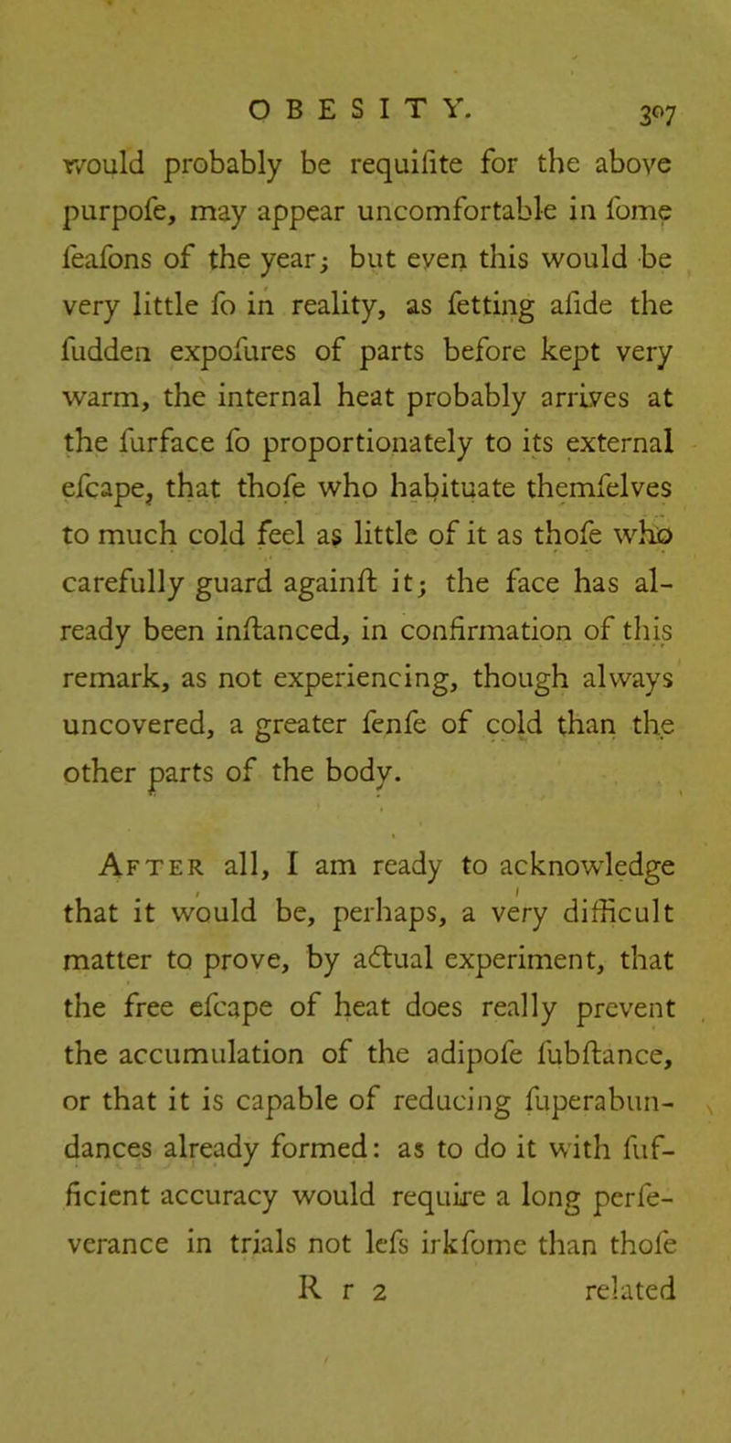 3°7 r/ould probably be requilite for the above purpofe, may appear uncomfortable in fome leafons of the year; but even this would be very little fo in reality, as fetting afide the fudden expofures of parts before kept very warm, the internal heat probably arrives at the furface fo proportionately to its external efcape, that thofe who habituate themfelves to much cold feel as little of it as thofe who carefully guard againft it; the face has al- ready been inftanced, in confirmation of this remark, as not experiencing, though always uncovered, a greater fenfe of cold than the other parts of the body. After all, I am ready to acknowledge that it would be, perhaps, a very difficult matter to prove, by actual experiment, that the free efcape of heat does really prevent the accumulation of the adipofe fubftance, or that it is capable of reducing fuperabun- dances already formed: as to do it with fuf- ficient accuracy would require a long perfe- verance in trials not lefs irkfome than thofe