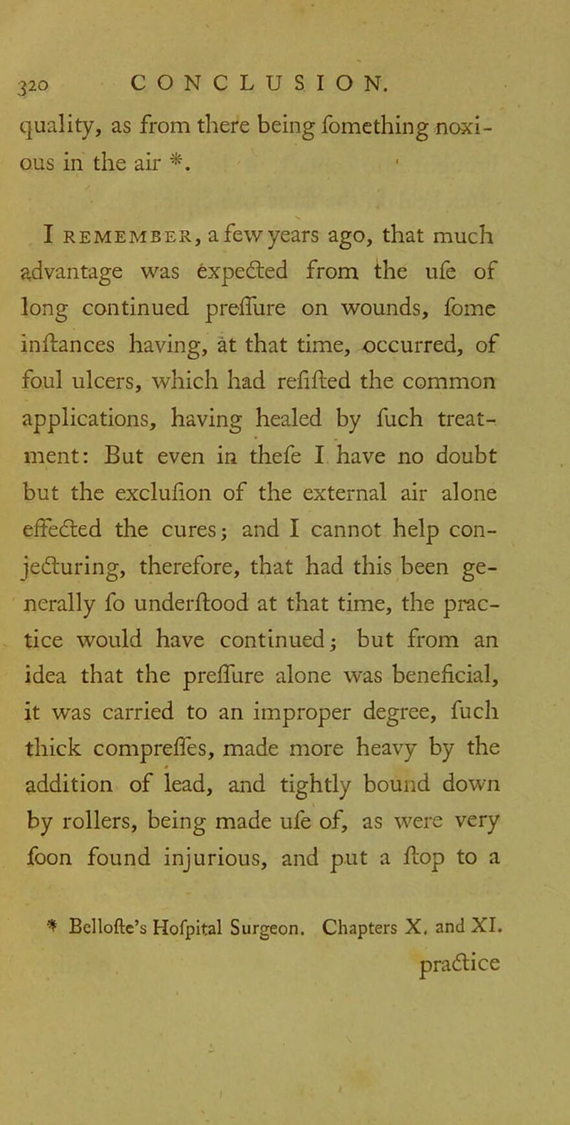 quality, as from there being fomething noxi- ous in the air *. I remember, a few years ago, that much advantage was expedted from the ufe of long continued prelfure on wounds, fome instances having, at that time, occurred, of foul ulcers, which had refilled the common applications, having healed by fuch treat- ment: But even in thefe I have no doubt but the exclulion of the external air alone effedted the cures; and I cannot help con- jecturing, therefore, that had this been ge- nerally fo underllood at that time, the prac- tice would have continued; but from an idea that the prelfure alone was beneficial, it was carried to an improper degree, fuch thick comprelfes, made more heavy by the addition of lead, and tightly bound down by rollers, being made ufe of, as were very foon found injurious, and put a Hop to a Bellofte’s Hofpital Surgeon. Chapters X. and XI. practice