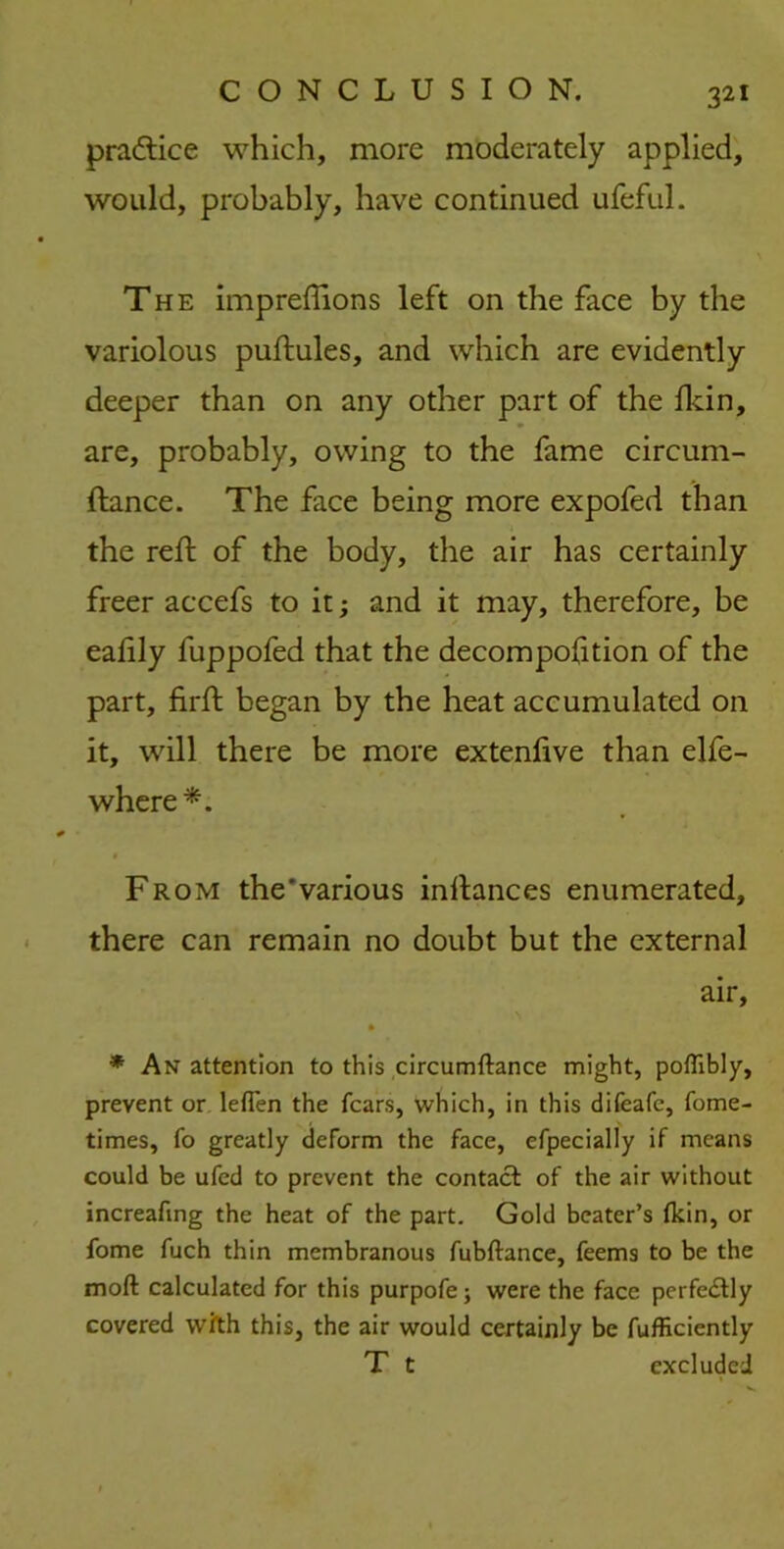 practice which, more moderately applied, would, probably, have continued ufeful. The impreffions left on the face by the variolous puftules, and which are evidently deeper than on any other part of the fkin, are, probably, owing to the fame circum- ftance. The face being more expofed than the reft of the body, the air has certainly freer accefs to it; and it may, therefore, be eafily fuppofed that the decompofition of the part, firft began by the heat accumulated on it, will there be more extenlive than elfe- where*. From the'various inllances enumerated, there can remain no doubt but the external air, • * An attention to this circumftance might, poflibly, prevent or leflen the fears, which, in this difeafe, fome- times, fo greatly deform the face, efpecially if means could be ufed to prevent the contact of the air without increafmg the heat of the part. Gold beater’s (kin, or fome fuch thin membranous fubftance, feems to be the mod calculated for this purpofe; were the face perfectly covered with this, the air would certainly be fufficiently T t excluded