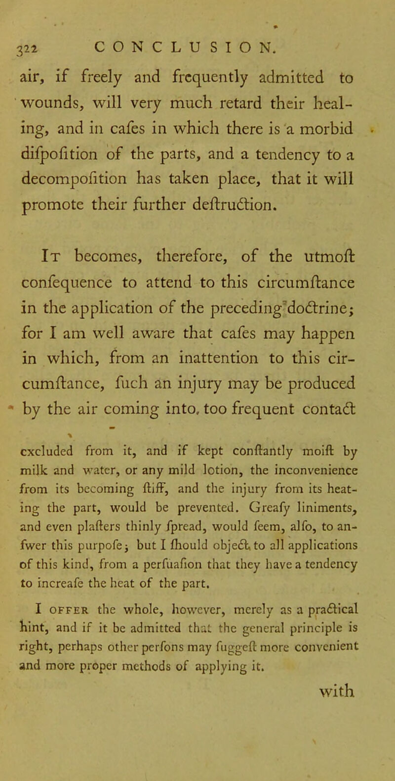 air, if freely and frequently admitted to wounds, will very much retard their heal- ing, and in cafes in which there is a morbid • difpofition of the parts, and a tendency to a decompofition has taken place, that it will promote their further deftrudtion. It becomes, therefore, of the utmoft confequence to attend to this circumftance in the application of the preceding'docftrine; for I am well aware that cafes may happen in which, from an inattention to this cir- cumftance, fuch an injury may be produced by the air coming into, too frequent contadl % excluded from it, and if kept conftantly moift by milk and water, or any mild lotion, the inconvenience from its becoming ftiff, and the injury from its heat- ing the part, would be prevented. Greafy liniments, and even plafters thinly fpread, would feem, alfo, to an- fwer this purpofe; but I fhould object, to all applications of this kind, from a perfuafion that they have a tendency to increafe the heat of the part. I offer the whole, however, merely as a pra&ical hint, and if it be admitted that the general principle is right, perhaps other perfons may fuggeft more convenient and more proper methods of applying it. with