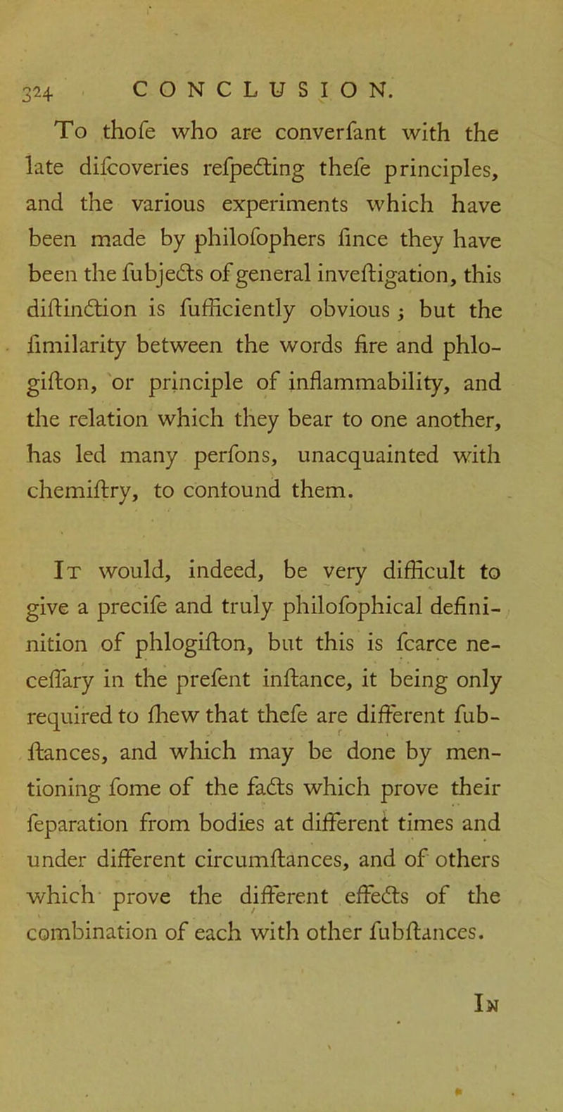 To thofe who are converfant with the late difcoveries refpedting thefe principles, and the various experiments which have been made by philofophers fince they have been the fubjedts of general inveftigation, this diftindtion is fufficiently obvious but the fimilarity between the words fire and phlo- gifton, or principle of inflammability, and the relation which they bear to one another, has led many perfons, unacquainted with chemiftry, to contound them. It would, indeed, be very difficult to give a precife and truly philofophical defini- nition of phlogifion, but this is fcarce ne- ceffary in the prelent inftance, it being only required to fhew that thefe are different fub- ftances, and which may be done by men- tioning fome of the fadts which prove their feparation from bodies at different times and under different circumffances, and of others which prove the different effedts of the combination of each with other fubffances.