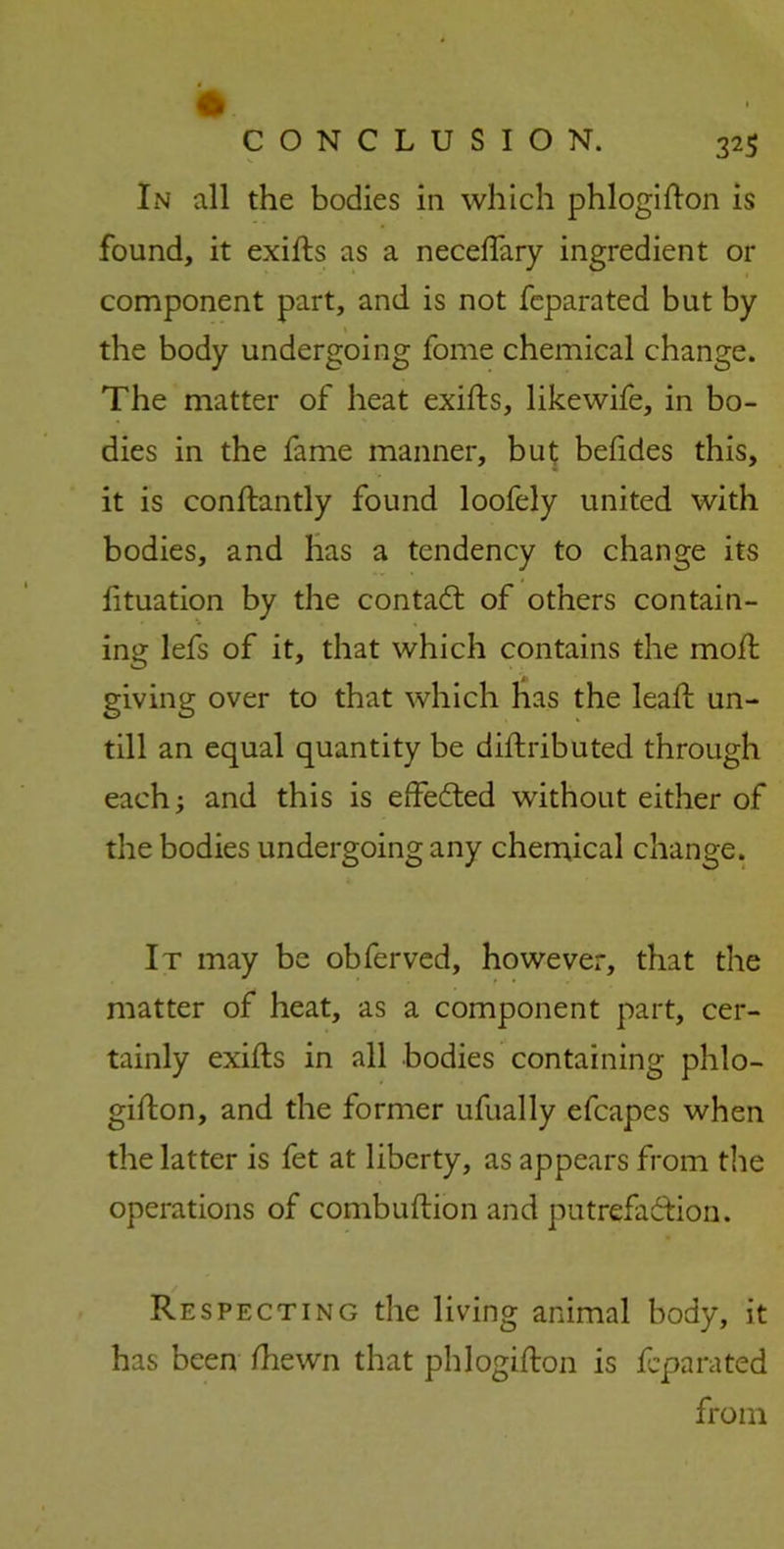 In all the bodies in which phlogifton is found, it exifls as a neceftary ingredient or component part, and is not fcparated but by the body undergoing fome chemical change. The matter of heat exifls, likewife, in bo- dies in the fame manner, but befides this, it is conftantly found loofely united with bodies, and has a tendency to change its fituation by the contadl of others contain- ing lefs of it, that which contains the moft giving over to that which has the leaf! un- till an equal quantity be diftributed through each; and this is effected without either of the bodies undergoing any chemical change. It may be obferved, however, that the matter of heat, as a component part, cer- tainly exifls in all bodies containing phlo- giflon, and the former ufually efcapes when the latter is fet at liberty, as appears from the operations of combuflion and putrefaction. Respecting the living animal body, it has been fhewn that phlogifton is fcparated from