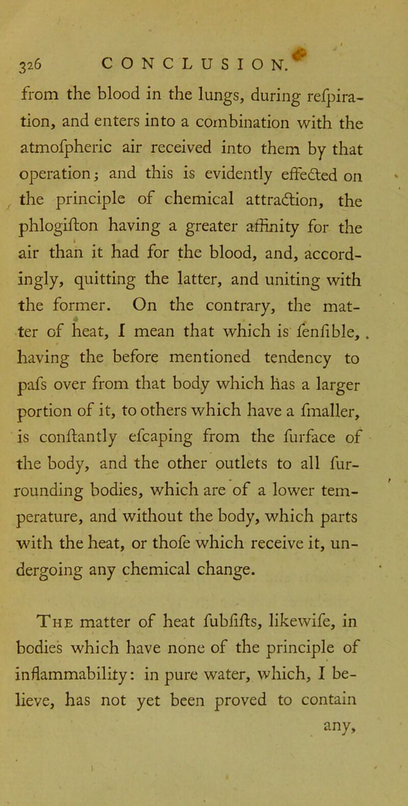 from the blood in the lungs, during refpira- tion, and enters into a combination with the atmofpheric air received into them by that operation; and this is evidently effected on the principle of chemical attraction, the phlogifton having a greater affinity for the < air than it had for the blood, and, accord- ingly, quitting the latter, and uniting with the former. On the contrary, the mat- ter of heat, I mean that which is fenlible, . having the before mentioned tendency to pafs over from that body which has a larger portion of it, to others which have a fmaller, is conftantly efcaping from the furface of the body, and the other outlets to all fur- rounding bodies, which are of a lower tem- perature, and without the body, which parts with the heat, or thofe which receive it, un- dergoing any chemical change. The matter of heat fublifts, likewife, in bodies which have none of the principle of inflammability: in pure water, which, I be- lieve, has not yet been proved to contain any. I