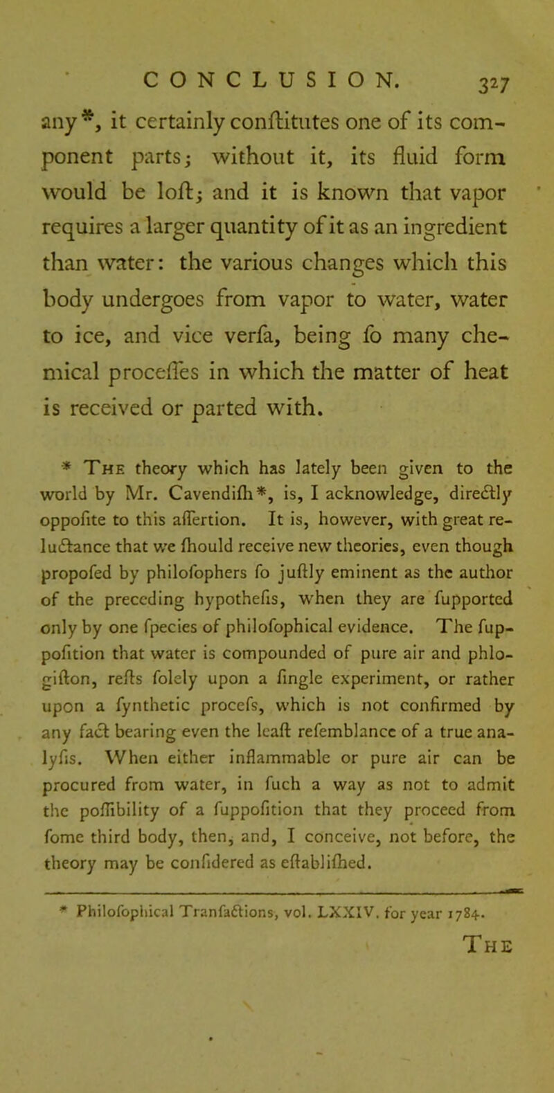 any*, it certainly conftitutes one of its com- ponent parts; without it, its fluid form would be loft; and it is known that vapor requires a larger quantity of it as an ingredient than water: the various changes which this body undergoes from vapor to water, water to ice, and vice verfa, being fo many che- mical procefles in which the matter of heat is received or parted with. * The theory which has lately been given to the world by Mr. Cavendifh*, is, I acknowledge, diredtly oppofite to this aflertion. It is, however, with great re- 1 advance that we fhould receive new theories, even though propofed by philofophers fo juftly eminent as the author of the preceding hypothecs, when they are fupported only by one fpecies of philofophical evidence. The fup- pofition that water is compounded of pure air and phlo- gifton, reds folely upon a fingle experiment, or rather upon a fynthetic procefs, which is not confirmed by any fact bearing even the lead refemblance of a true ana- lyfis. When either inflammable or pure air can be procured from water, in fuch a way as not to admit the poflibility of a fuppofition that they proceed from fome third body, then, and, I conceive, not before, the theory may be confidered as edablifhed. * Philofophical Tranfaftions, vol. LXXIV. for year 1784. The