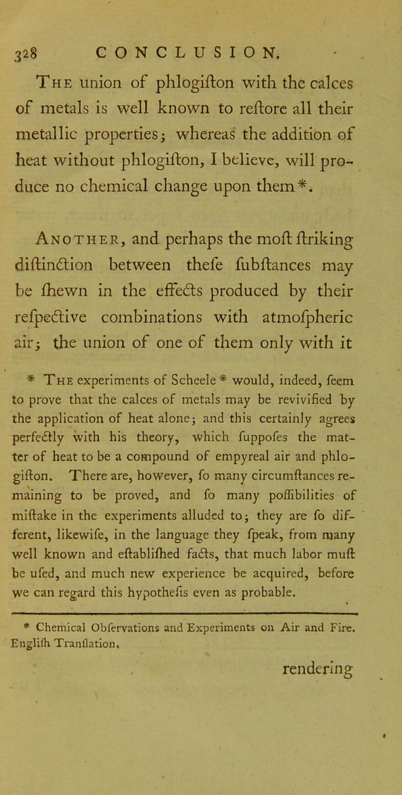 The union of phlogifton with the calces of metals is well known to reftore all their metallic properties; whereas the addition of heat without phlogifton, I believe, will pro- duce no chemical change upon them*. Another, and perhaps the moftftriking diftindtion between thefe fubftances may- be fhewn in the effedts produced by their refpedtive combinations with atmolpheric air; the union of one of them only with it * The experiments of Scheele* would, indeed, feem to prove that the calces of metals may be revivified by the application of heat alone; and this certainly agrees perfedfly with his theory, which fuppofes the mat- ter of heat to be a compound of empyreal air and phlo- gifton. There are, however, fo many circumftances re- maining to be proved, and fo many poffibilities of miftake in the experiments alluded to; they are fo dif- ferent, likewife, in the language they fpeak, from many well known and eftablifhed fadfs, that much labor muft be ufed, and much new experience be acquired, before we can regard this hypothefis even as probable. * Chemical Obfervations and Experiments on Air and Fire. Englilh Tranflation, rendering