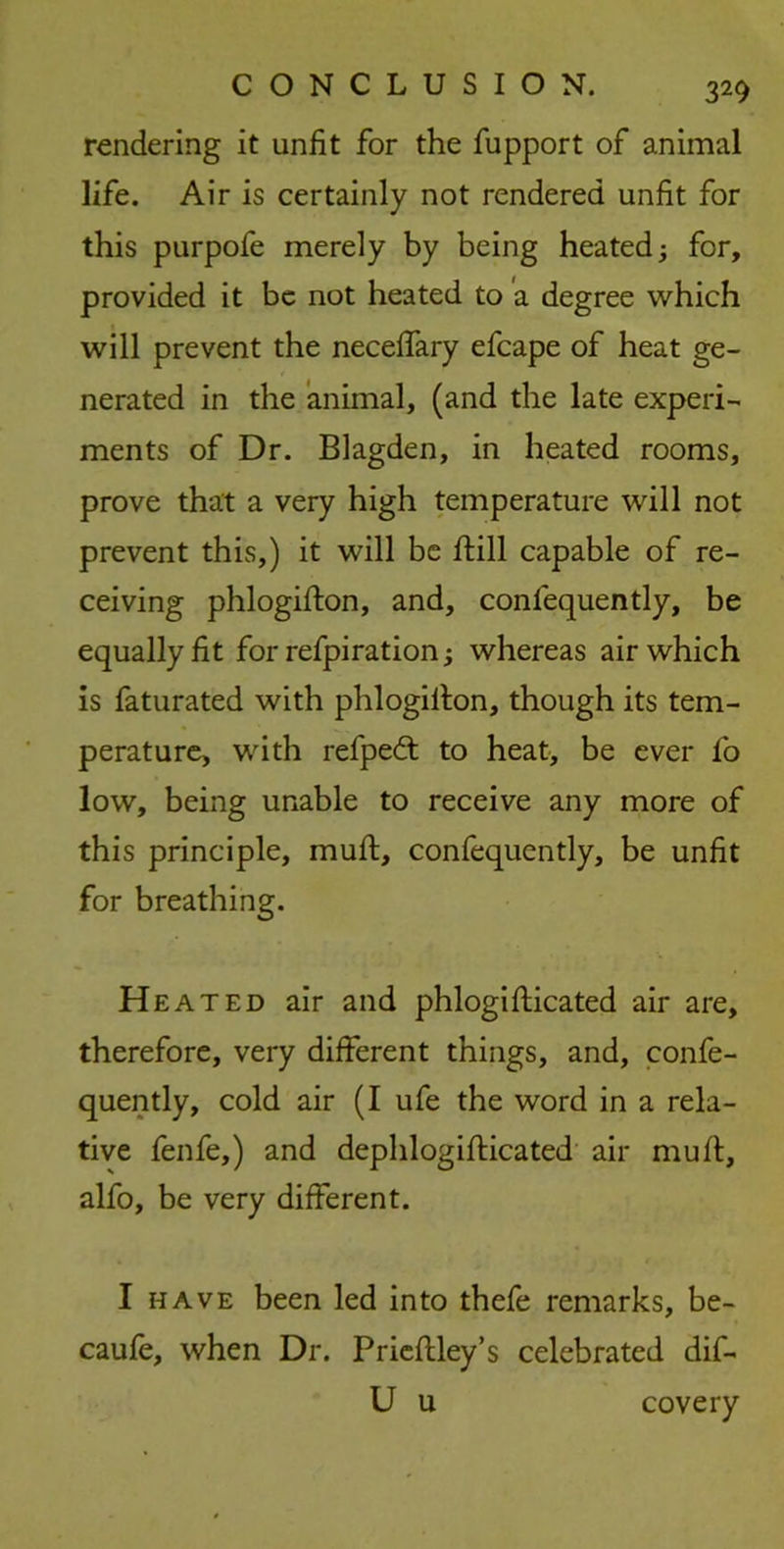 rendering it unfit for the fupport of animal life. Air is certainly not rendered unfit for this purpofe merely by being heated for, provided it be not heated to a degree which will prevent the neceffary efcape of heat ge- nerated in the animal, (and the late experi- ments of Dr. Blagden, in heated rooms, prove that a very high temperature will not prevent this,) it will be fbill capable of re- ceiving phlogiflon, and, confequently, be equally fit for refpiration; whereas air which is faturated with phlogillon, though its tem- perature, with refpedt to heat, be ever lo low, being unable to receive any more of this principle, muft, confequently, be unfit for breathing. Heated air and phlogifticated air are, therefore, very different things, and, confe- quently, cold air (I ufe the word in a rela- tive fenfe,) and dephlogifticated air muft, alfo, be very different. I have been led into thefe remarks, be- caufe, when Dr. Prieftley’s celebrated dif- U u covery