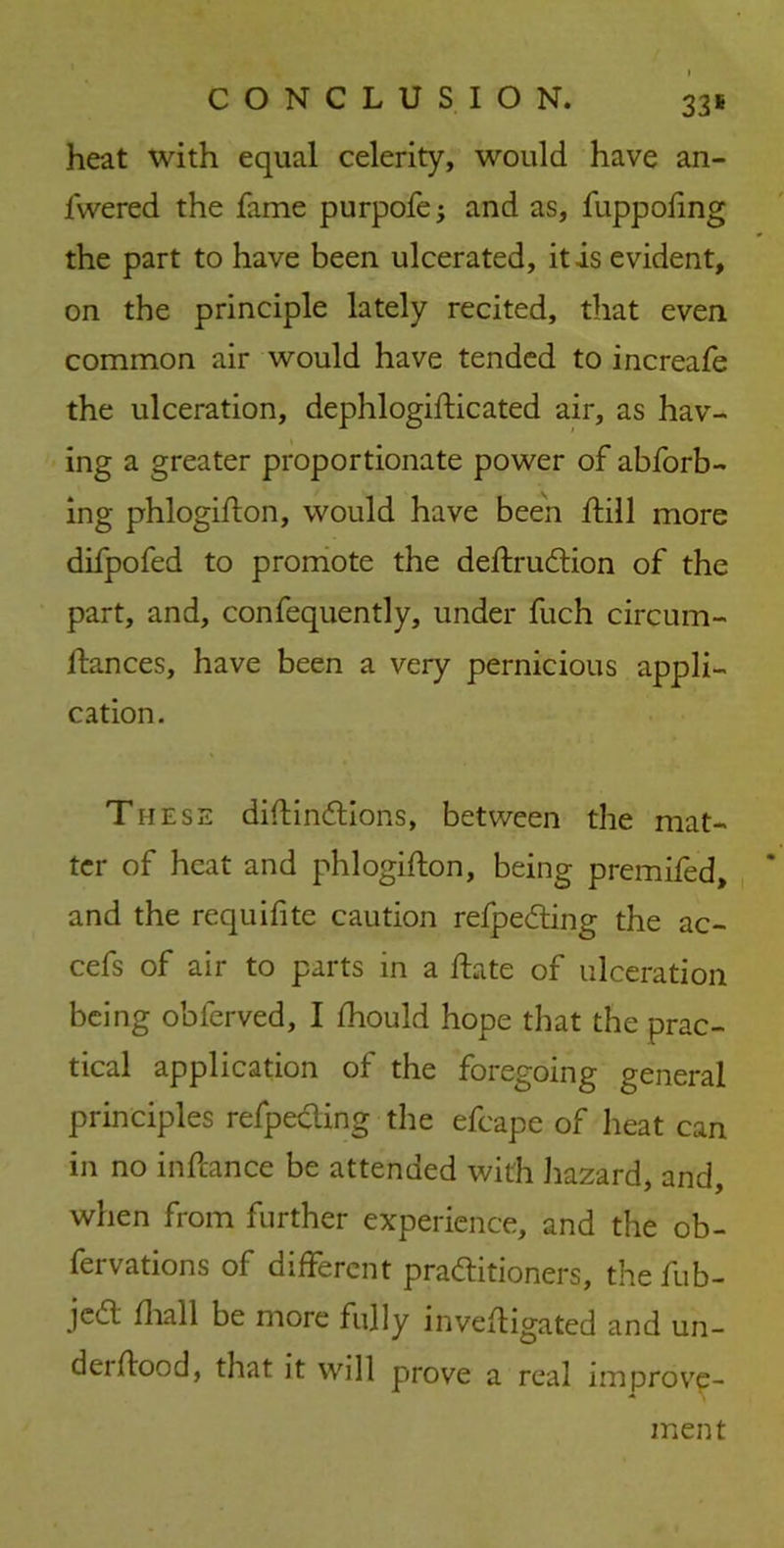 heat with equal celerity, would have an- fwered the fame purpofe; and as, fuppofing the part to have been ulcerated, it is evident, on the principle lately recited, that even common air would have tended to increafe the ulceration, dephlogiflicated air, as hav- ing a greater proportionate power of abforb- ing phlogiflon, would have been Still more difpofed to promote the deflru&ion of the part, and, confequently, under fuch circum- flances, have been a very pernicious appli- cation. These diftinftions, between the mat- ter of heat and phlogiflon, being premifed, and the requifite caution refpe&ing the ac- cefs of air to parts in a Hate of ulceration being obferved, 1 fhould hope that the prac- tical application of the foregoing general principles refpecling the efcape of heat can in no inftance be attended with hazard, and, when from further experience, and the ob- servations of different practitioners, the fub- jcCl fliall be more fully investigated and un- dei flood, that it will prove a real improve- ment