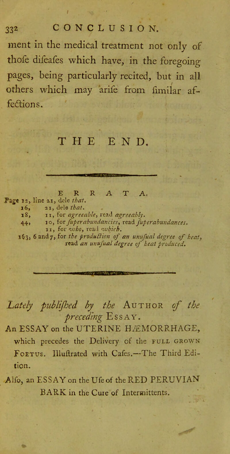 332 CONCLUSION. ment in the medical treatment not only of thofe difeafes which have, in the foregoing pages, being particularly recited, but in all others which may arife from fimilar af- fections. THE END. ERRATA. Rage is, line 21, dele that. j 6, 21, dele that. 18, 11, for agreeable, read agreeably. 44, 1 o, for fuperabundancies, read fuper abundances. 11, for <who, read ’which. i$3, 6 and 7, for the production of an unufual degree of heat, read an unufual degree of heat produced. / Lately pub lifted by the Author of the preceding Essay. An ESSAY on the UTERINE H/EMORRHAGE, which precedes the Delivery of the full grown Foetus. Illuftrated with Cafes.—The Third Edi- tion. Alfo, an ESSAY on theUfeof the RED PERUVIAN BARK in the Cuie of Intermittents.