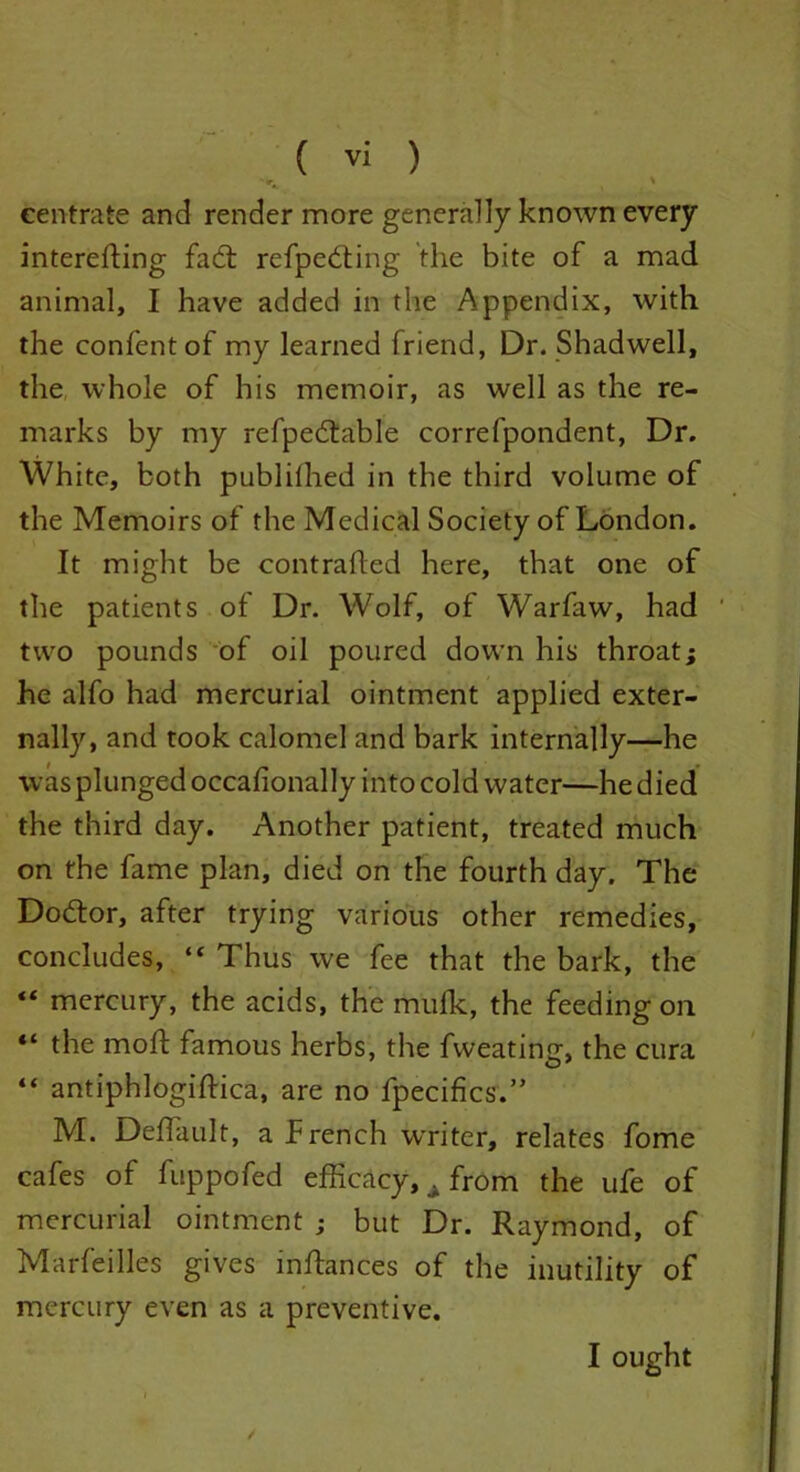 eentrate and render more generally known every interefting fad: refpeding the bite of a mad animal, I have added in the Appendix, with the confentof my learned friend, Dr. Shadwell, the whole of his memoir, as well as the re- marks by my refpedable correfpondent, Dr. White, both publilhed in the third volume of the Memoirs of the Medical Society of London. It might be contrafted here, that one of the patients of Dr. Wolf, of Warfaw, had ' two pounds of oil poured down his throat; he alfo had mercurial ointment applied exter- nally, and took calomel and bark internally—he was plunged occafionally into cold water—he died the third day. Another patient, treated much on the fame plan, died on the fourth day. The Do6tor, after trying various other remedies, concludes, “ Thus we fee that the bark, the “ mercury, the acids, the mulk, the feeding on “ the moft famous herbs, the fvveating, the cura “ antiphlogiftica, are no fpecifics.” M. Deffault, aPrench writer, relates fome cafes of fuppofed efficacy, . from the ufe of mercurial ointment ; but Dr. Raymond, of Marfeilles gives inftances of the inutility of mercury even as a preventive. / I ought