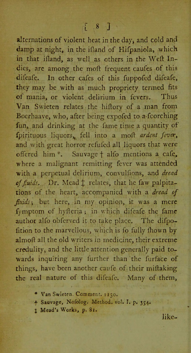 [ * ] alternations of violent heat in the day, and cold and damp at night, in the ifland of Hifpaniola, which in that ifland, as well as others in the Weft In- dies, arc among the moft frequent caufes of this difeafe. In other cafes of this fuppofed difeafe, they may be with as much propriety termed fits of mania, or violent delirium in fevers. Thus Van Swieten relates the hiftory of a man from Bocrhaave, who, after being expofed to a-fcorching fun, and drinking at the fame time a quantity of fpirituous liquors^ fell into a moft ardent fever, and with great horror refufed all liquors that wrcre offered him *. Sauvage f alfo mentions a cafe, where a malignant remitting fever was attended with a perpetual delirium, convulfions, and dread of f.uids. Dr. Mead £ relates, that he faw palpita- tions of the heart, accompanied with a dread of fluids; but here, in my opinion, it was a mere fymptom of hyfteria; in which difeafe the fame author alfo obferved it to take place. The difpo- fition to the marvellous, which is fo fully fhown by almoft all the old writers in medicine, their extreme credulity, and the little attention generally paid to- wards inquiring any further than the furface of things, have been another caufe of their miftaking the real nature of this difeafe. Many of them, * Van Swieten. Comment. 1150. f Sauvage, Nofolog. Method. voJ. T. p. 354. t Mead’s Works, p. 81. like-