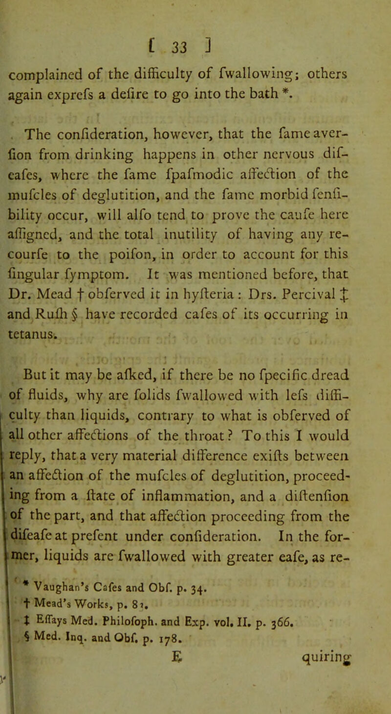 complained of the difficulty of fwallowing; others again exprefs a defire to go into the bath *. The confideration, however, that the fame aver- fion from drinking happens in other nervous dif- eafes, where the fame fpafmodic affection of the mufcles of deglutition, and the fame morbid fenfi- bility occur, will alfo tend to prove the caufe here affigned, and the total inutility of having any re- courfe to the poifon, in order to account for this lingular fymptom. It was mentioned before, that Dr. Mead f obferved it in hyfteria : Drs. Percival X and Ruffi § have recorded cafes of its occurring in tetanus. I’ M)I’> r: 1 l ' But it may be afked, if there be no fpecific dread of fluids, why are folids fwallowed with lefs diffi- culty than liquids, contrary to what is obferved of all other affections of the throat? To this I would reply, that a very material difference exifts between an affection of the mufcles of deglutition, proceed- ing from a ffate of inflammation, and a diftenfion of the part, and that affection proceeding from the difeafeat prefent under confideration. In the for- mer, liquids are fwallowed with greater eafe, as re- ( _ Vaughan’s Cafes and Obf. p. 34. t Mead’s Works, p. 8j. t Eflays Med. Philofoph. and Exp. vol, II. p. 366. § Med. Inq. and Obf. p. 178. !1 \'l quiring