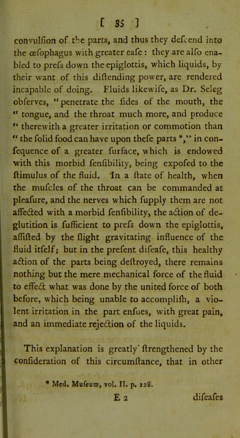 convulfion of the parts, and thus they defcend into the oefophagus with greater eafe : they are alfo ena- bled to prefs down the epiglottis, which liquids, by their want of this diftending power, are rendered incapable of doing. Fluids likewife, as Dr. Seleg obferves, “penetrate the (ides of the mouth, the “ tongue, and the throat much more, and produce “ therewith a greater irritation or commotion than “ the folid food can have upon thefe parts *,’* in con- fequence of a greater furface, which is endowed with this morbid fenfibility, being expofed to the ftimulus of the fluid, in a date of health, when the mufcles of the throat can be commanded at pleafure, and the nerves which fupply them are not affeded with a morbid fenfibility, the adion of de- glutition is fufficient to prefs down the epiglottis, aflifted by the flight gravitating influence of the fluid itfelf; but in the prefent difeafe, this healthy adion of the parts being deftroyed, there remains nothing but the mere mechanical force of the fluid to effed what was done by the united force of both before, which being unable to accomplifli, a vio- lent irritation in the part enfues, with great pain, and an immediate rejedion of the liquids. This explanation is greatly' ftrengthened by the confideration of this circumftance, that in other • Med, Mufeum, vol. II. p. 228.