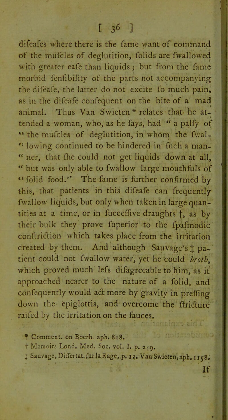 [ 3^ ] difeafes where there is the fame want of command of the mufcles of deglutition, folids are fwallowed with greater cafe than liquids; but from the fame morbid fenfibility of the parts not accompanying the difeafe, the latter do not excite fo much pain, as in the difeafe confequent on the bite of a mad animal. Thus Van Swieten * relates that he at- . j tended a woman, who, as he fays, had  a palfy of *c the mufcles of deglutition, in whom the fvval- *l lowing continued to be hindered in fuch a man- “ ner, that (he could not get liquids down at all, “ but was only able to fwallow large mouthfuls of “ folid food.” The fame is further confirmed by this, that patients in this difeafe can frequently fwallow liquids, but only when taken in large quan- tities at a time, or in fucceffive draughts f, as by their bulk they prove fuperior to the fpafmodic conftriftion which takes place from the irritation created by them. And although Sauvage’s £ pa- tient could not fwallow water, yet he could broth, which proved much lefs difagreeable to him, as it approached nearer to the nature of a folid, and cohfequenrly would a£t more by gravity in prefTing down the epiglottis, and overcome the ftri&ure raifed by the irritation on the fauces. * Comment, on Boerh aph. 818. + Memoirs Lond. Med. Soc. vol. I. p. 2]g. X Sauvage, DilTertat. fur la Rage, p. 12. Van Swieten, aph. 1158, •* » v • ' ... If 1