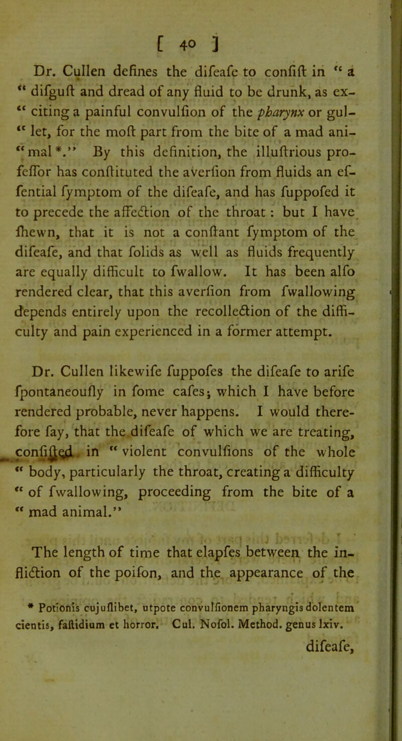 Dr. Cullen defines the difeafe to confift in  a pi ** difguft and dread of any fluid to be drunk, as ex- “ citing a painful convulfion of the pharynx or gul- “ let, for the mod part from the bite of a mad ani- mal*.” By this definition, the illuftrious pro- feflor has conflituted the averfion from fluids an ef- fential fymptom of the difeafe, and has fuppofed it to precede the affedtion of the throat: but I have fhewn, that it is not a conftant fymptom of the difeafe, and that folids as well as fluids frequently are equally difficult to fwallow. It has been alfo rendered clear, that this averfion from fwallowing depends entirely upon the recolledlion of the diffi- culty and pain experienced in a former attempt. Dr. Cullen likewife fuppofes the difeafe to arife fpontaneoufly in fome cafes j which I have before rendered probable, never happens. I would there- fore fay, that the difeafe of which we are treating, confi^gi.. in violent convulfions of the whole  body, particularly the throat, creating a difficulty “ of fwallowing, proceeding from the bite of a “ mad animal.” ‘ The length of time that elapfes between the in- flidtion of the poifon, and the appearance of the * Potionls cujuflibet, utpote convulfionem pharyngis dolentem cienti5, faltidium et horror. Cul. Nofol. Method, genus lxiv.