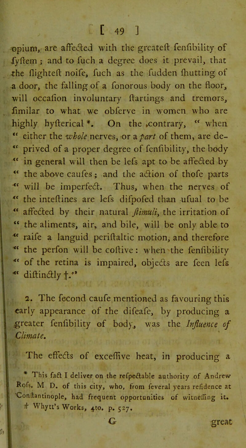 opium, are affecfted with the greateft fenfibility of fyfrem ; and to fuch a degree does it prevail, that the flighted: noife, fuch as the fudden {hutting of a door, the falling of a fonorous body on the floor, will occafion involuntary ftartings and tremors, fimilar to what we obferve in women who are highly hyfterical *. On the .contrary,  when “ either the whole nerves, or a/vzr/ of them, are de- u prived of a proper degree of fenfibility, the body <c in general will then be lefs apt to be affedled by “ the above caufes; and the a£tion of thofe parts <c will be imperfeifl. Thus, when the nerves of the inteflines are lefs difpofed than ufual to be “ affetfled by their natural Jlimuii, the irritation of “ the aliments, air, and bile, will be only able to u raife a languid periftaltic motion, and therefore the perfon will be coflive : when the fenfibility <c of the retina is impaired, objedls are feen lefs *' diftindlly f.2 * 4’ 2. The fecond caufe mentioned as favouring this early appearance of the difeafe, by producing a .greater fenfibility of body., was the Influence of Climate. The effedls of exceflive heat, in producing a * This faft I deliver on the refpedtable authority of Andrew Rofs, M D. of this city, who, from feveral years refidence at Conftantinople, had frequent opportunities of witneffing it. .+ Whytt’s Works, ^to. p. 527. G great