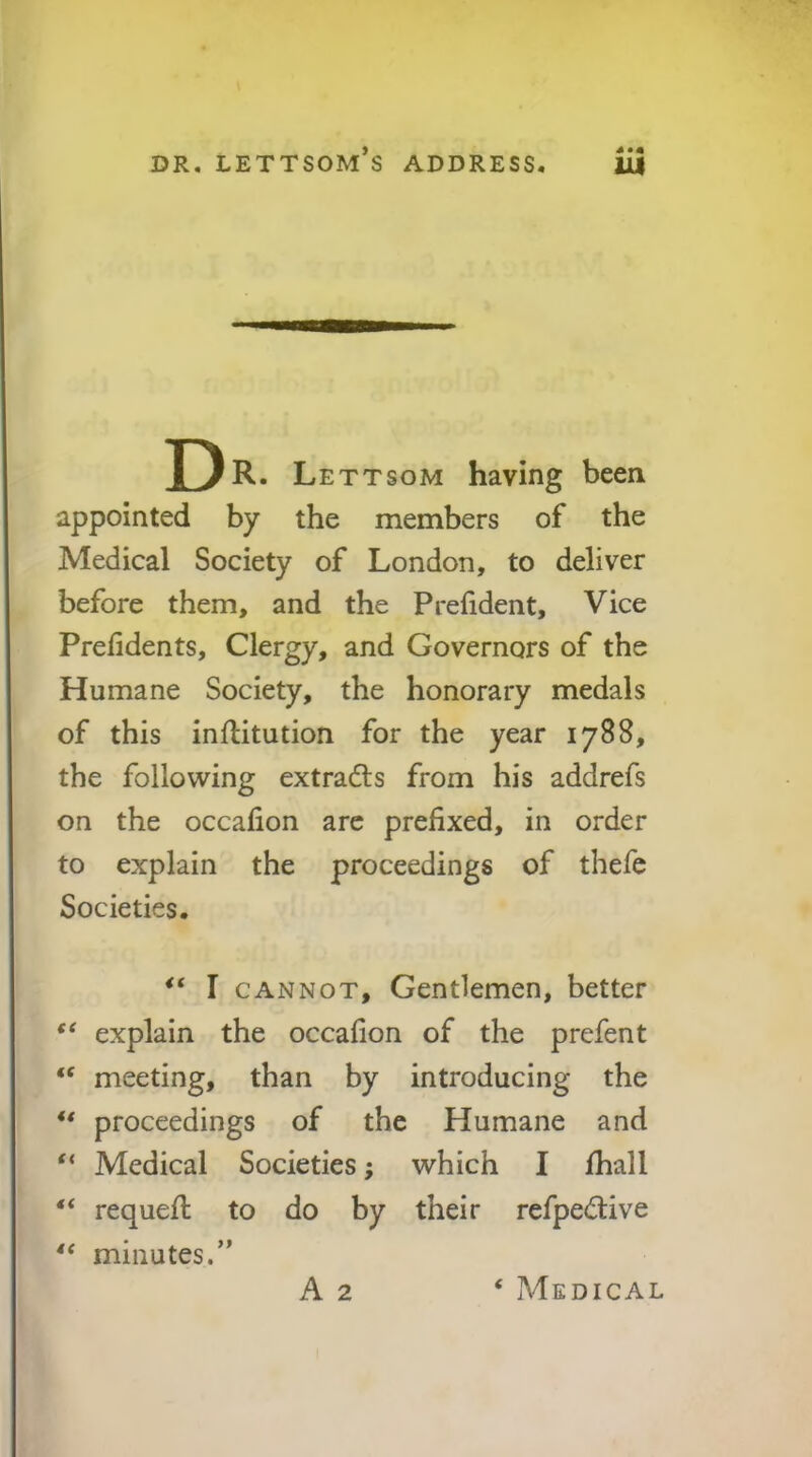 D R. Lettsom having been appointed by the members of the Medical Society of London, to deliver before them, and the Prefident, Vice Prefidents, Clergy, and Governors of the Humane Society, the honorary medals of this inflitution for the year 1788, the following extracts from his addrefs on the occafion arc prefixed, in order to explain the proceedings of thefe Societies, I CANNOT, Gentlemen, better explain the occafion of the prefent “ meeting, than by introducing the ** proceedings of the Humane and “ Medical Societies; which I fhall requefi: to do by their refpedive ** minutes.” A 2 ‘ Medical