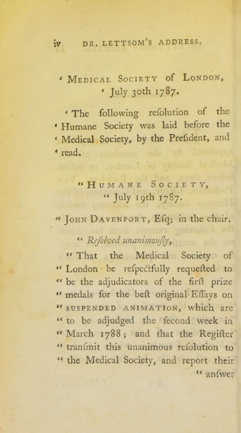 * Medical Society of London, ‘ July 30th 1787. ‘ The following refolution of the ‘ Humane Society was laid before the ‘ Medical Society, by the Prefident, and ' read. “Humane Society, “ July 19th 1787. “ John Davenport, Efq; in the chair, “ Refohed unanimoufly, “ That the Medical Society of “ London be refpeftfully requefted to “ be the adjudicators of the firfl prize “ medals for the heft original Effays on “ suspended animation, which are “ to be adjudged the fecond week in “ March 1788 ; and that the Regifter “ tranfmit this unanimous refolution to “ the Medical Society, and report their “ anfwer