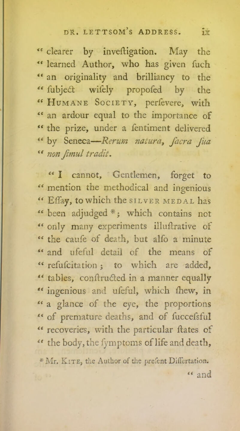 “ clearer by inveftigation. May the ** learned Author, who has given fuch “an originality and brilliancy to the fubjed: wifely propofed by the “ Humane Society, perfevere, with “ an ardour equal to the importance of “ the prize, under a fentiment delivered “ by Seneca—Rerum nacura, facra Jua “ 7ion Jimul tradlt. “ I cannot. Gentlemen, forget to “ mention the methodical and ingenious “ Elfay, to which the silver medal has “been adjudged*; which contains not “ only many experiments illuftrative of “ the caufe of death, but alfo a minute “ and ufefiil detail of the means of “ refufcitation; to which are added, “ tables, conflruded in a manner equally “ ingenious and ufeful, which Ihew, in “ a glance of the eye, the proportions “ of premature deaths, and of fuccefsful “ recoveries, with the particular Hates of the body, the fymptoms of life and death. ^'Mr. Kite, the Author of tlie prefent Difiertation. “ and