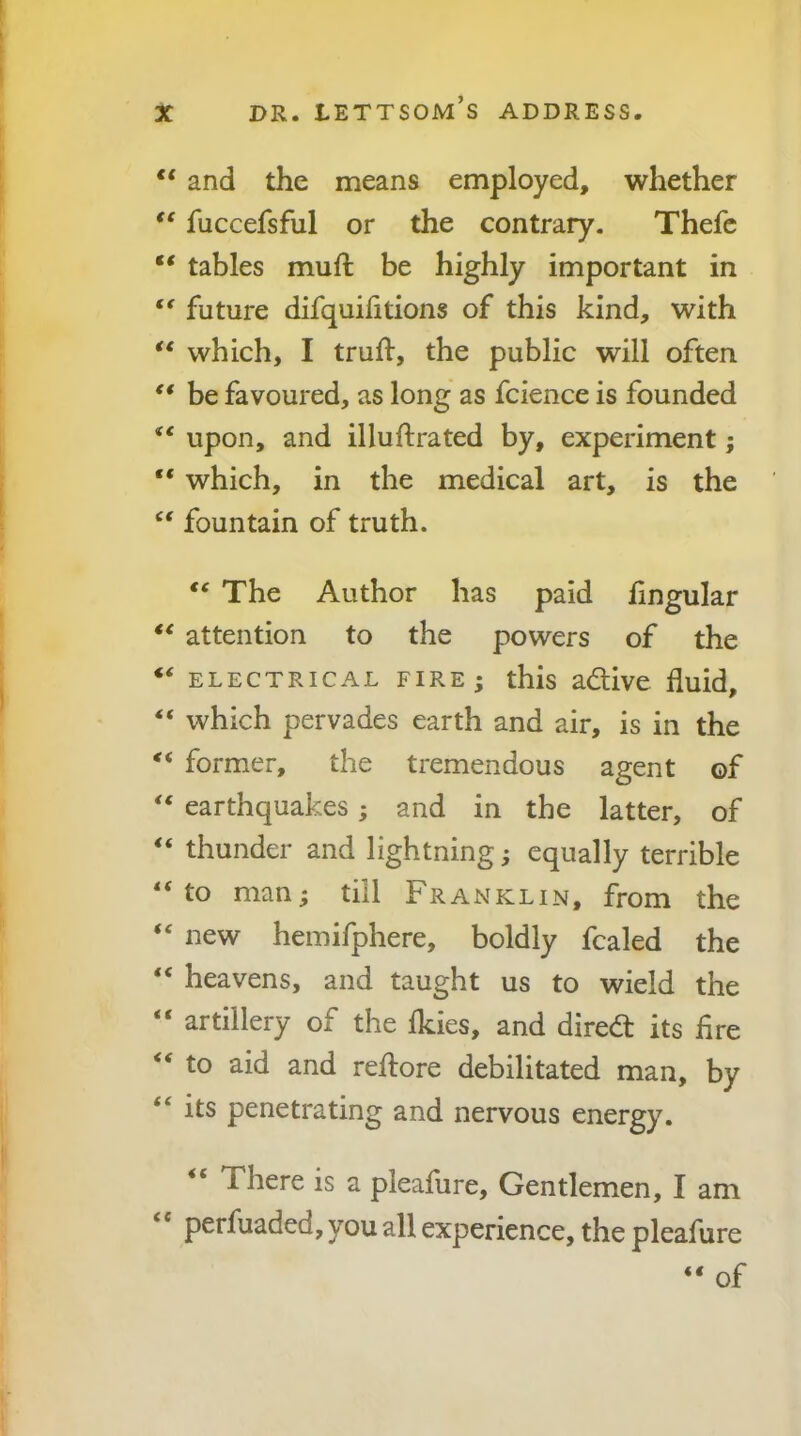 “ and the means employed, whether fuccefsful or the contrary. Thefc ** tables muft be highly important in future difquilitions of this kind, with ** which, I truft, the public will often ** be favoured, as long as fcience is founded “ upon, and illuftrated by, experiment; “ which, in the medical art, is the “ fountain of truth. The Author has paid lingular attention to the powers of the ‘‘ ELECTRICAL FIRE ; this adive fluid, “ which pervades earth and air, is in the former, the tremendous agent of earthquakes; and in the latter, of “ thunder and lightning; equally terrible ‘‘to man; till Franklin, from the “ new hemifphere, boldly fcaled the “ heavens, and taught us to wield the “ artillery of the Ikies, and dired its fire “ to aid and reflore debilitated man, by “ its penetrating and nervous energy. “ There is a pleafure. Gentlemen, I am “ perfuaded, you all experience, the pleafure “ of