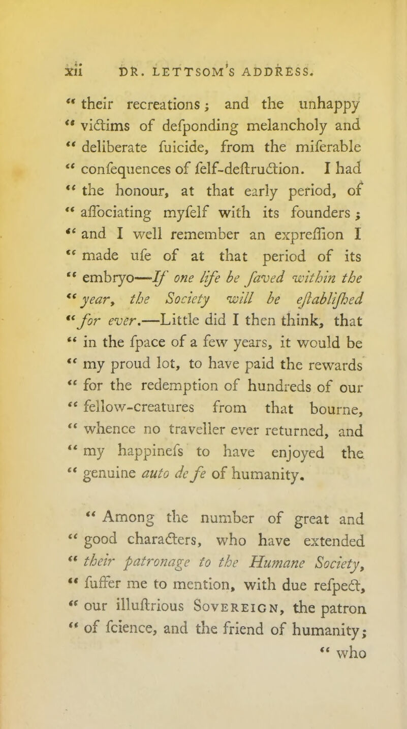 “ their recreations; and the unhappy “ victims of defponding melancholy and “ deliberate fuicide, from the miferable “ confequences of felf-deflrudlion. I had “ the honour, at that early period, of “ affociating myfeif with its founders ; and I well remember an expreffion I made ufe of at that period of its “ embryo—1/ one life be faved within the yeary the Society ^ill be ejiablifloed for ever.—Little did I then think, that “ in the fpace of a few years, it would be my proud lot, to have paid the rewards “ for the redemption of hundreds of our ‘‘ fellow-creatures from that bourne, “ whence no traveller ever returned, and “ my happinefs to have enjoyed the. “ genuine auto de fe of humanity, “ Among the number of great and good charadlers, who have extended their patronage to the Himiane Society, “ fuffer me to mention, with due refpedt, our illuftrious Sovereign, the patron “ of fcience, and the friend of humanity “ who