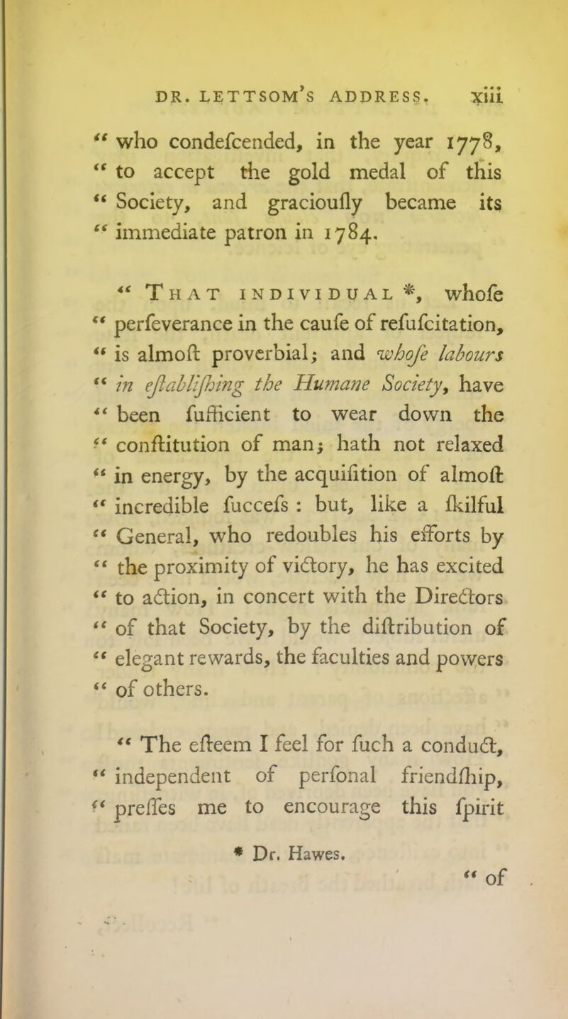 who condefcended, in the year 1778, “ to accept the gold medal of this “ Society, and gracioufly became its ‘‘ immediate patron in 1784. That individual^, whofe “ perfeverance in the caufe of refufcitation, “ is almoft proverbial; and nvhoje labours “ in ejiah upping the Humane Society, have ** been fudicient to wear down the conflitution of man; hath not relaxed “ in energy, by the acquiiition of almoft incredible fuccefs ; but, like a fkilful General, who redoubles his efforts by “ the proximity of victory, he has excited ** to action, in concert with the Dirediors ** of that Society, by the diftribution of elegant rewards, the faculties and powers “ of others. ** The efteem I feel for fuch a condud:, “ independent of perfonal friendfliip, preffes me to encourage this fpirit of • Dr. Hawes.