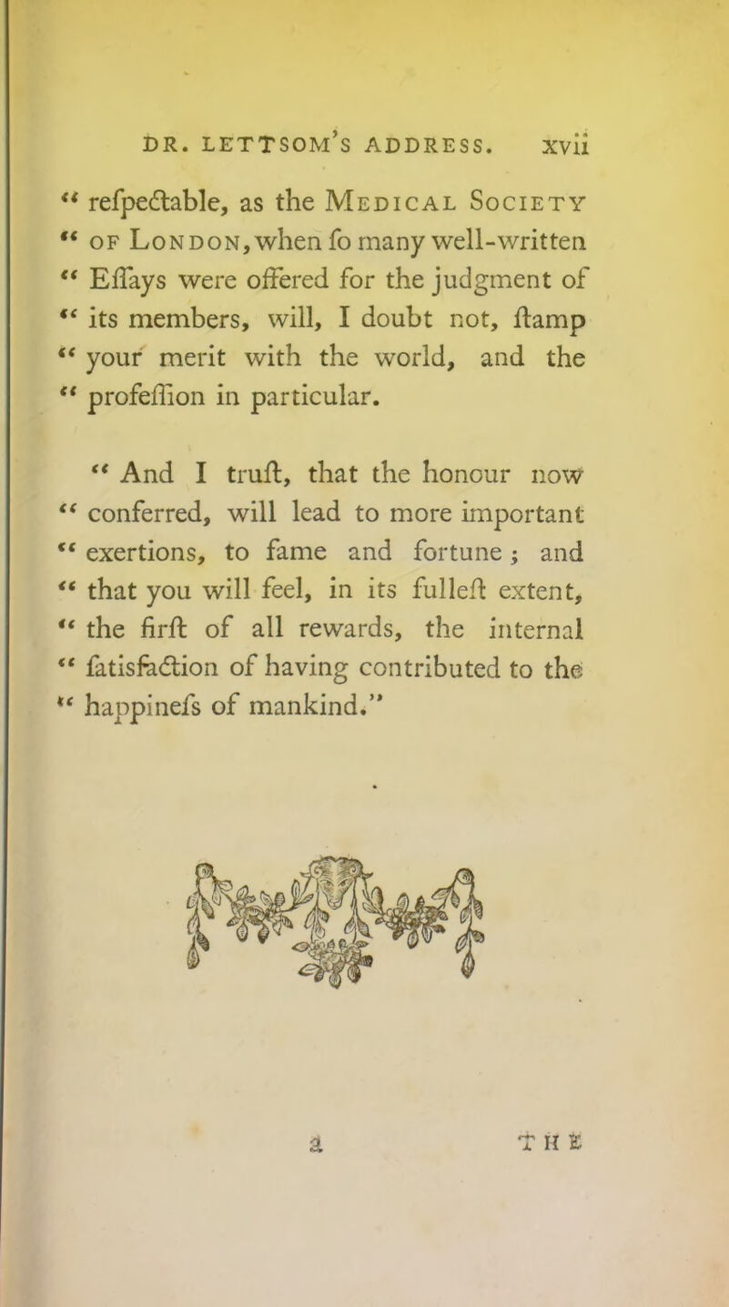 ** refpedtable, as the Medical Society OF Lon DON, when fo many well-written ElTays were offered for the judgment of “ its members, will, I doubt not, ffamp “ your merit with the world, and the ** profeffion in particular. ** And I truff, that the honour now “ conferred, will lead to more important “ exertions, to fame and fortune; and that you will feel, in its fullefl: extent, “ the firft of all rewards, the internal fatisfadlion of having contributed to the happinefs of mankind.’* at H t X