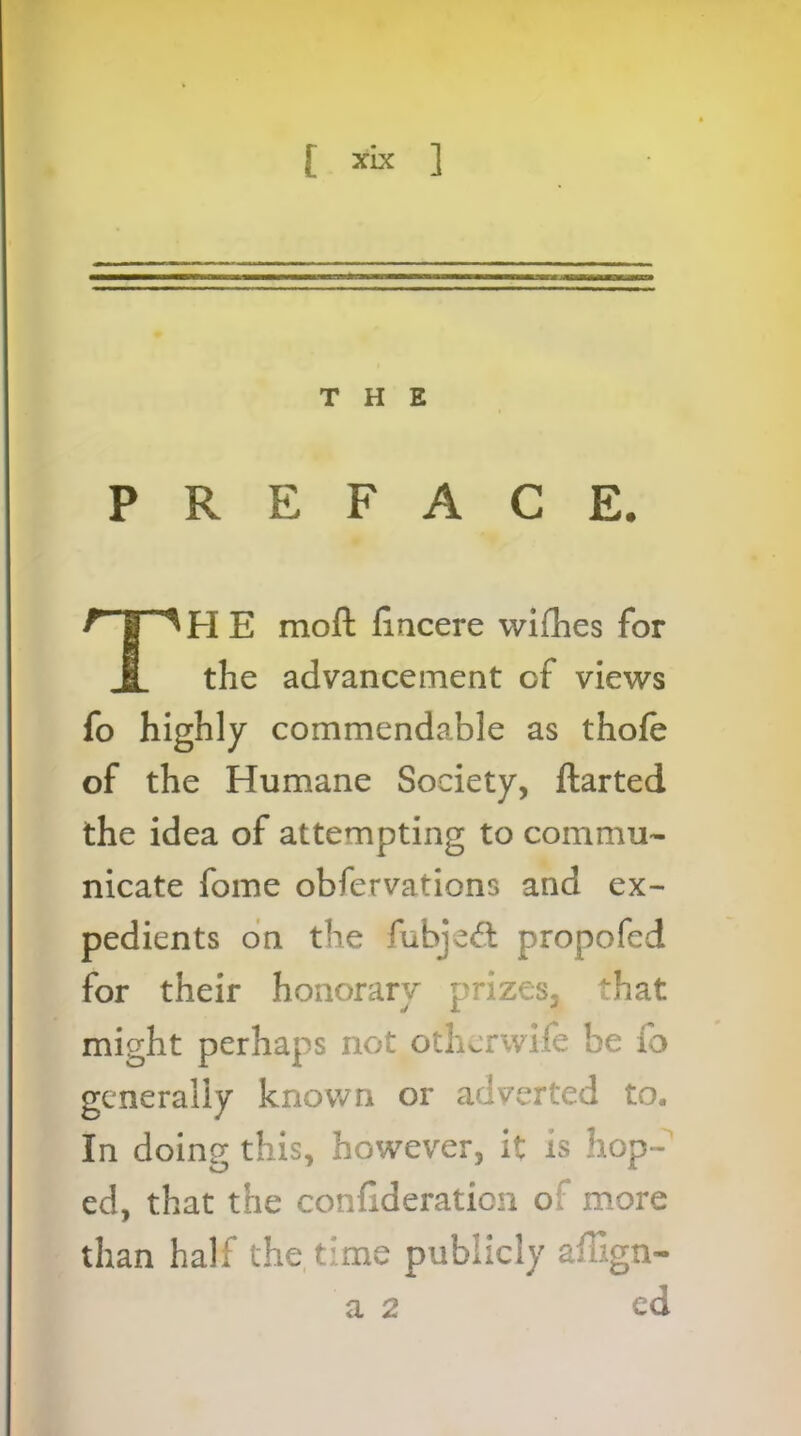 w [ xix 1 THE PREFACE. TH E moft fiacere wifhes for the advancement of views fo highly commendable as thole of the Humane Society, ftarted the idea of attempting to commu- nicate fome obfervations and ex- pedients on the fubje<5l propofed for their honorary prizes, that might perhaps not otherwife be fo generally known or adverted to. In doing this, however, it is hop- ed, that the conlideraticn of more than half the time publicly affign- a 2 ed