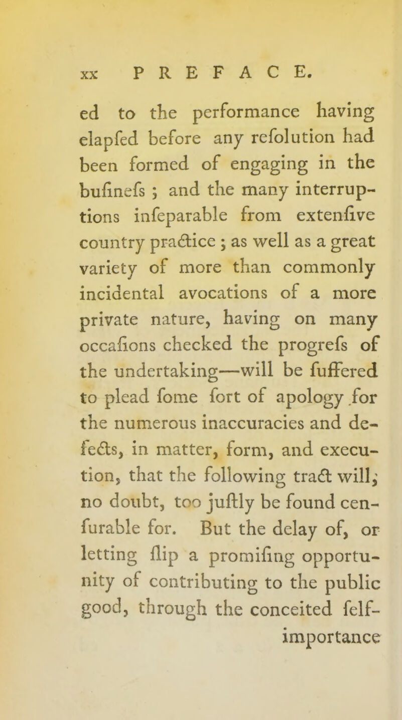 ed to the performance having elapfed before any refolution had been formed of engaging in the bufinefs ; and the many interrup- tions infeparable from extenfive country prad:ice ; as well as a great variety of more than commonly incidental avocations of a more private nature, having on many occafions checked the progrefs of the undertaking—will be fuffered to plead fome fort of apology for the numerous inaccuracies and de- lefts, in matter, form, and execu- tion, that the following traft will,’ no doubt, too juftly be found cen- furable for. But the delay of, or letting flip a promifing opportu- nity of contributing to the public good, through the conceited felf- importance
