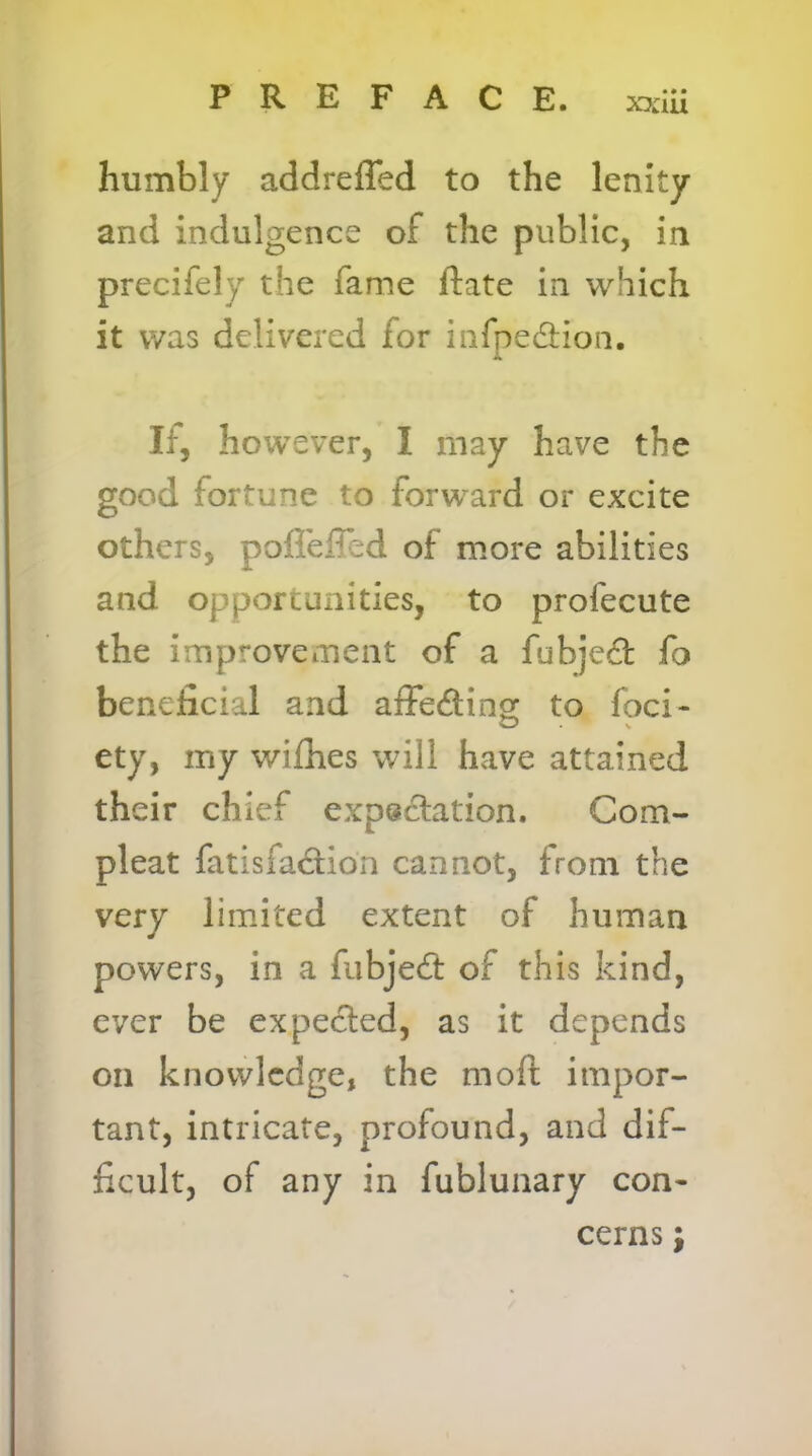 x?:iu humbly addreffed to the lenity and indulgence of the public, in precifely the fame ftate in which it was delivered for infpedlioii. If, however, I may have the good fortune to forward or excite others, pofl'effed of more abilities and opportunities, to profecute the improvement of a fubjed fo beneficial and affedinoc to foci- ety, my wifhes will have attained their chief expsclation. Com- pleat fatisfadion cannot, from the very limited extent of human powers, in a fubjed of this kind, ever be expeded, as it depends on knowledge, the moft impor- tant, intricate, profound, and dif- ficult, of any in fublunary con- cerns ;