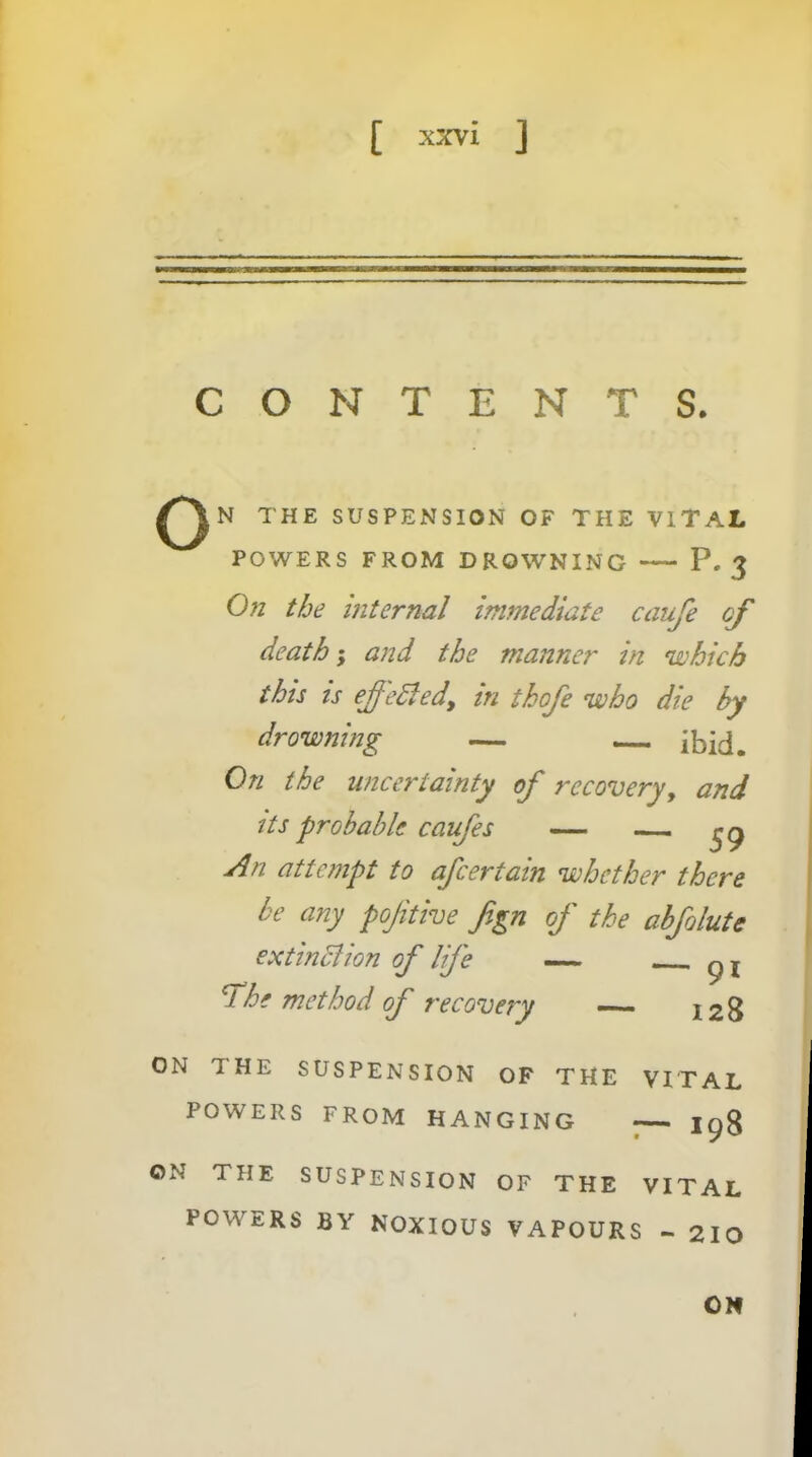 CONTENTS. THE SUSPENSION OF THE VITAL POWERS FROM DROWNING P. 3 On the internal immediate caufe death-y and the manner in 'which this ts effedledy in thofe 'who die by dro'wning — — ibid. On the uncertainty of recovery, and Us probable caufes — An attempt to after tain 'whether there be any pojitive fgn of the abfolute extindiion of life — he method of recovery — 128 ON THE SUSPENSION OF THE VITAL POWERS FROM HANGING ON THE SUSPENSION OF THE VITAL POWERS BY NOXIOUS VAPOURS - 210 ON