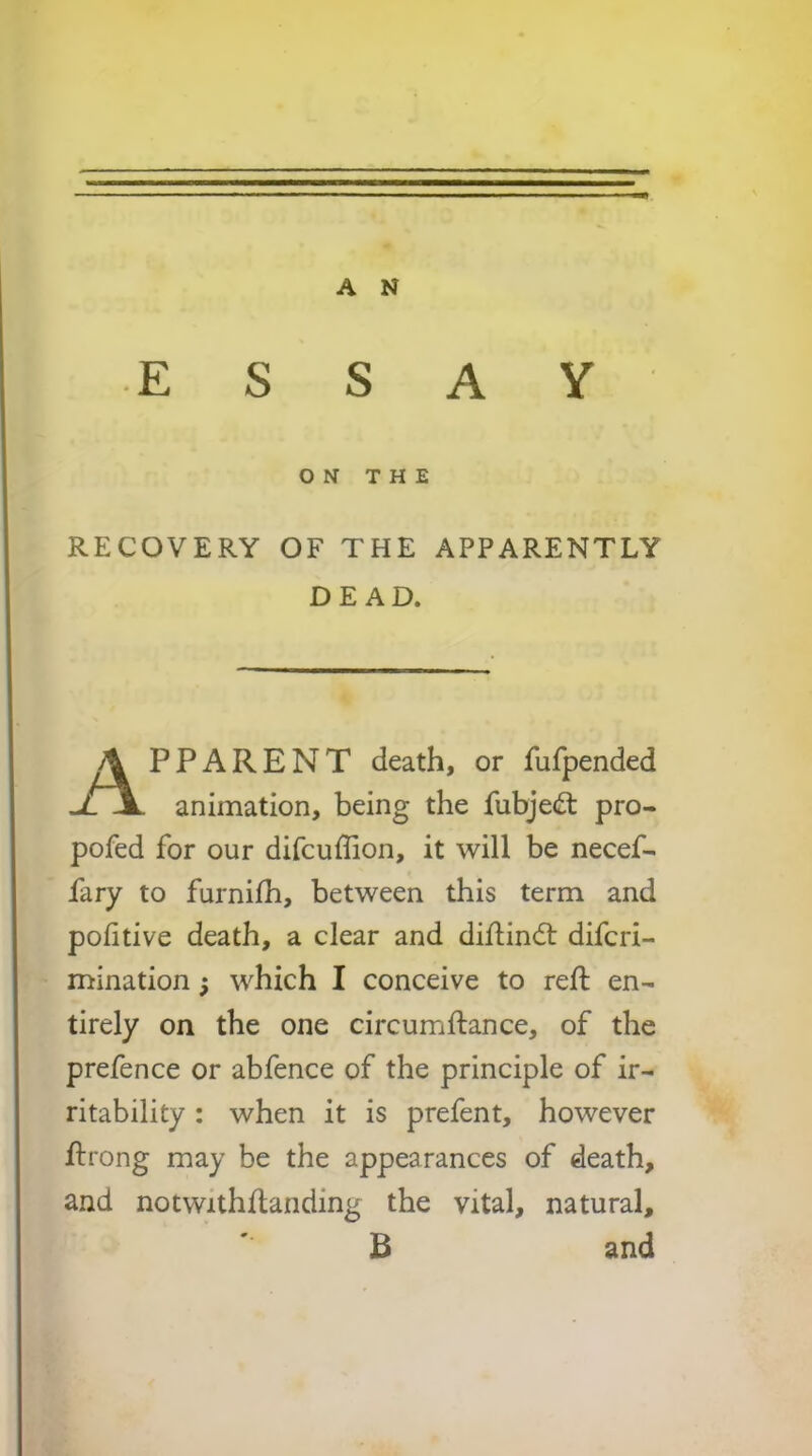 ■** ® ON THE RECOVERY OF THE APPARENTLY DE AD. \ PPARENT death, or fufpended uT\. animation, being the fubjecft pro- pofed for our difcuffion, it will be necef- fary to furnilh, between this term and pofitive death, a clear and diflindt difcri- mination; which I conceive to reft en- tirely on the one circumftance, of the prefence or abfence of the principle of ir- ritability : when it is prefent, however ftrong may be the appearances of death, and notwithftanding the vital, natural, B and