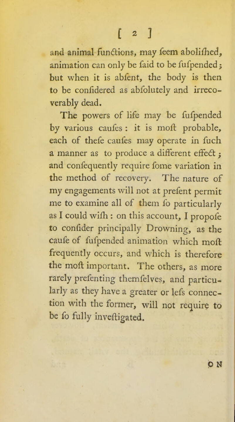 and animal fundtions, may feem abolifhed, animation can only be faid to be fufpended; but when it is abfent, the body is then to be confidered as abfolutely and irreco- verably dead. The powers of life may be fulpended by various caufes : it is moft probable, each of thefe caufes may operate in fuch a manner as to produce a dilferent effecfl; and confequently require fome variation in the method of recovery. The nature of my engagements will not at prefent permit me to examine all of them fo particularly as I could wifh : on this account, I propofe to confider principally Drowning, as the caufe of fufpended animation which moft frequently occurs, and which is therefore the moft important. The others, as more rarely prefenting themfelves, and particu- larly as they have a greater or lefs connec- tion with the former, will not require to be fo fully inveftigated.