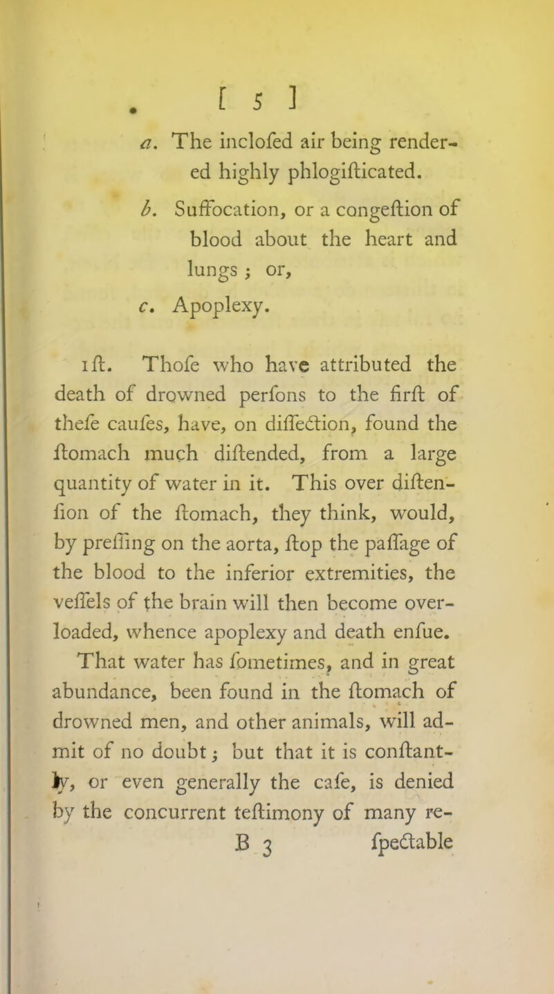 a. The inclofed air being render- ed highly phlogiflicated. b. Suffocation, or a congeftion of blood about the heart and lungs ; or, c. Apoplexy. lid. Thofe who have attributed the death of drowned perfons to the firfl of- thefe caufes, have, on diffedlion, found the ftomach much diflended, from a large quantity of water in it. This over diften- fion of the flomach, they think, would, by prefTing on the aorta, flop the paffage of the blood to the inferior extremities, the veffels of the brain will then become over- loaded, whence apoplexy and death enfue. That water has fometirnes, and in great abundance, been found in the ftomach of • * drowned men, and other animals, will ad- mit of no doubt; but that it is conftant- or even generally the cafe, is denied by the concurrent teftimony of many re- B 3 fpedlable !