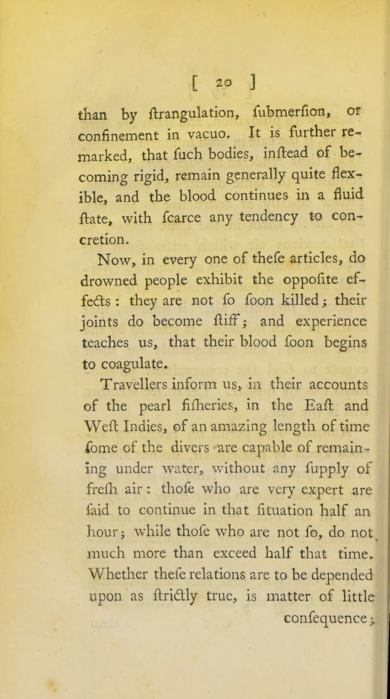 than by ftrangulation, Tubmerfion, or confinement in vacuo. It is further re- marked, that fuch bodies, inflead of be- coming rigid, remain generally quite flex- ible, and the blood continues in a fluid ftate, with fcarce any tendency to con- cretion. Now, in every one of thefe articles, do drowned people exhibit the oppofite ef- fe6ts : they are not fo foon killed; their joints do become llifF; and experience teaches us, that their blood foon begins to coagulate. Travellers inform us, in their accounts of the pearl fifheries, in the Eaft and Weft Indies, of an amazing length of time fome of the divers are capable of remain - ing under water, without any fupply of frefli air: thofe who are very expert are faid to continue in that fituation half an hour; while thofe who are not fo, do not much more than exceed half that time. Whether thefe relations are to be depended upon as ftridly true, is matter of little confequence >