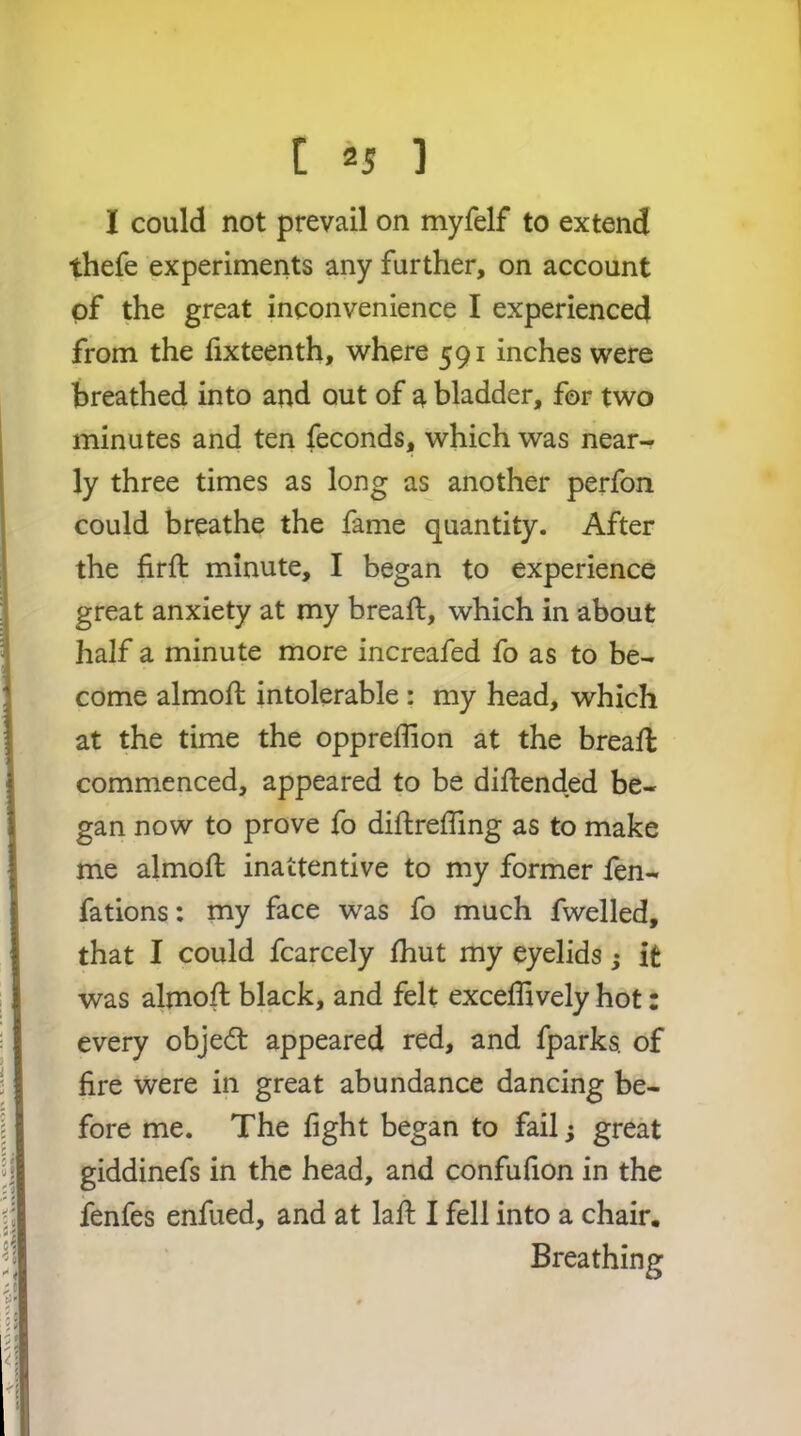 I could not prevail on myfelf to extend thefe experiments any further, on account of the great inconvenience I experienced from the fixteenth, where 591 inches were breathed into and out of a bladder, for two minutes and ten feconds, which was near- ly three times as long as another perfon could breathe the fame quantity. After the firft minute, I began to experience great anxiety at my breaft, which in about half a minute more increafed fo as to be- come almoft intolerable : my head, which at the time the oppreffion at the breall commenced, appeared to be dillended be- gan now to prove fo diftreffing as to make me almoJft inattentive to my former fen- fations: my face was fo much fwelled, that I could fcarcely Ihut my eyelids; it was almoft black, and felt exceflively hot: every objedt appeared red, and fparks. of fire were in great abundance dancing be- fore me. The fight began to fail; great giddinefs in the head, and confufion in the fenfes enfued, and at laft I fell into a chair. Breathing