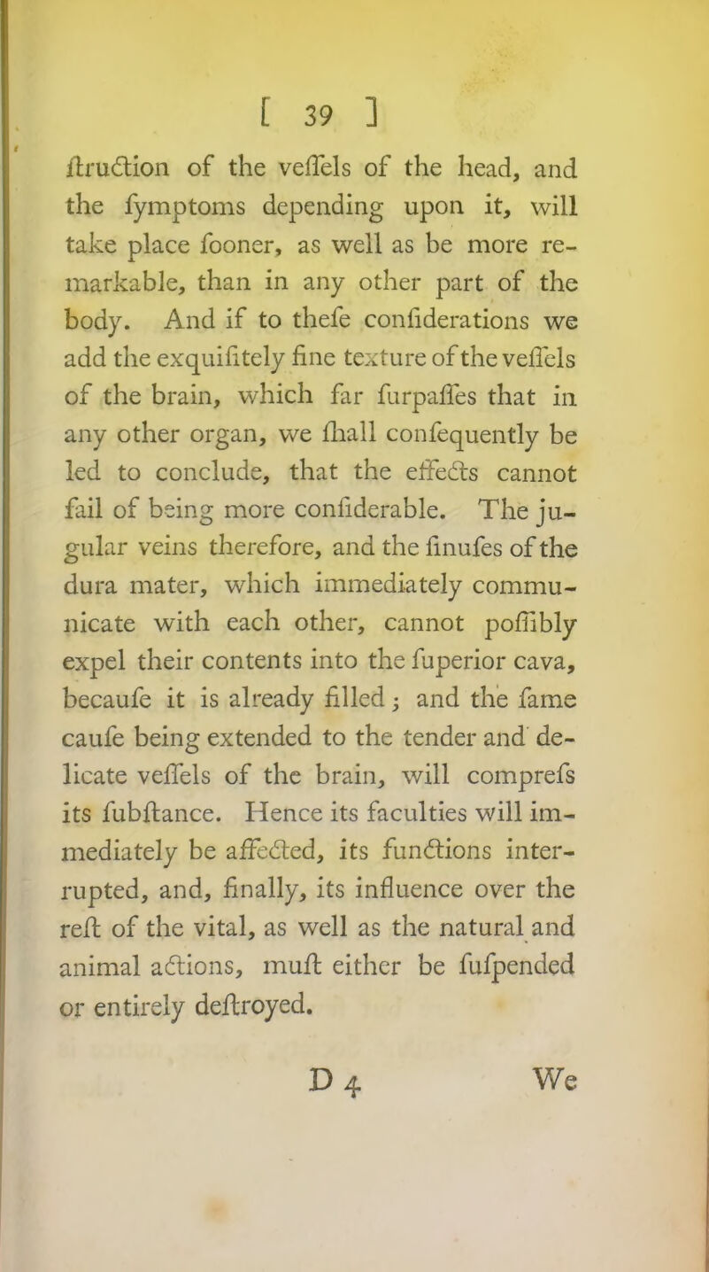 flrudtion of the veffels of the head, and the fymptoms depending upon it, will take place fooner, as well as be more re- markable, than in any other part of the body. And if to thefe conliderations we add the exquilitely fine texture of the vefibls of the brain, which far furpafies that in any other organ, we fiiall confequently be led to conclude, that the elfedts cannot fail of being more confiderable. The ju- gular veins therefore, and the finufes of the dura mater, which immediately commu- nicate with each other, cannot pofiibly expel their contents into the fuperior cava, becaufe it is already filled j and the fame caufe being extended to the tender and de- licate velfels of the brain, will comprefs its fubjfance. Hence its faculties will im- mediately be affedled, its functions inter- rupted, and, finally, its influence over the refl; of the vital, as well as the natural and animal aftions, mufl; either be fufpended or entirely deftroyed. D4 We