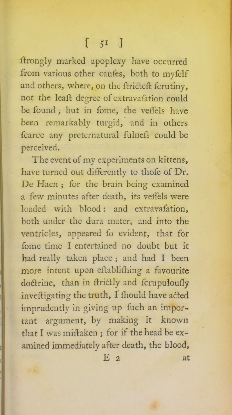 ftrongly marked apoplexy have occurred from various other caufes, both to myfelf and others, where, on the ftrideft fcrutiny, not the lead: degree of extravafation could be found; but in fome, the veffels have been remarkably turgid, and in others fcarce any preternatural fulnefs could be perceived. The event of my experiments on kittens, have turned out differently to tliofe of Dr. De Haen ; for the brain being examined a few minutes after death, its veffels were loaded with blood: and extravafation, both under the dura mater, and into the ventricles, appeared fo evident, that for fome time I entertained no doubt but it had really taken place ; and had I been more intent upon eftablidiing a favourite dodlrine, than in ffridlly and fcrupuloully inveftigating the truth, I fhould have adled imprudently in giving up fuch an impor- tant argument, by making it known that I was miftaken ; for if the head be ex- amined immediately after death, the blood, E 2 at r