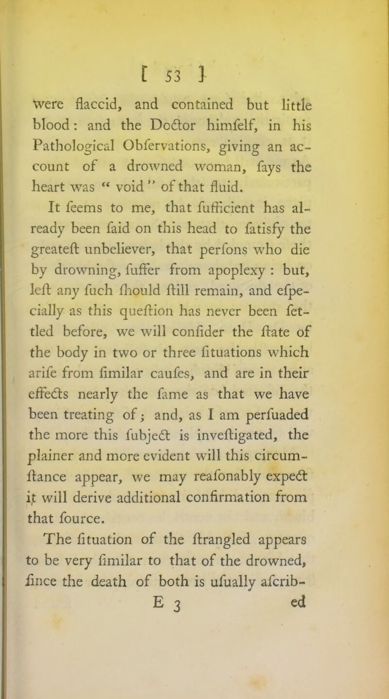 Were flaccid, and contained but little blood: and the Do6tor himfelf, in his Pathological Obfervations, giving an ac- count of a drowned woman, fays the heart was “ void ” of that fluid. It feems to me, that fuflicient has al- ready been faid on this head to fatisfy the greatefl; unbeliever, that perfons w^ho die by drowning, fuffer from apoplexy : but, lefl any fuch fliould ftill remain, and efpe- cially as this quefl:ion has never been fet- tled before, we will conflder the ftate of the body in two or three fituations wdiich arife from flmilar caufes, and are in their efledts nearly the fame as that we have been treating of j and, as I am perfuaded the more this fubjedl is inveftigated, the plainer and more evident will this circum- ftance appear, we may reafonably expe<fl: it will derive additional confirmation from that fource. The fituation of the flirangled appears to be very flmilar to that of the drowned, iince the death of both is ufually aferib- E 3 ed