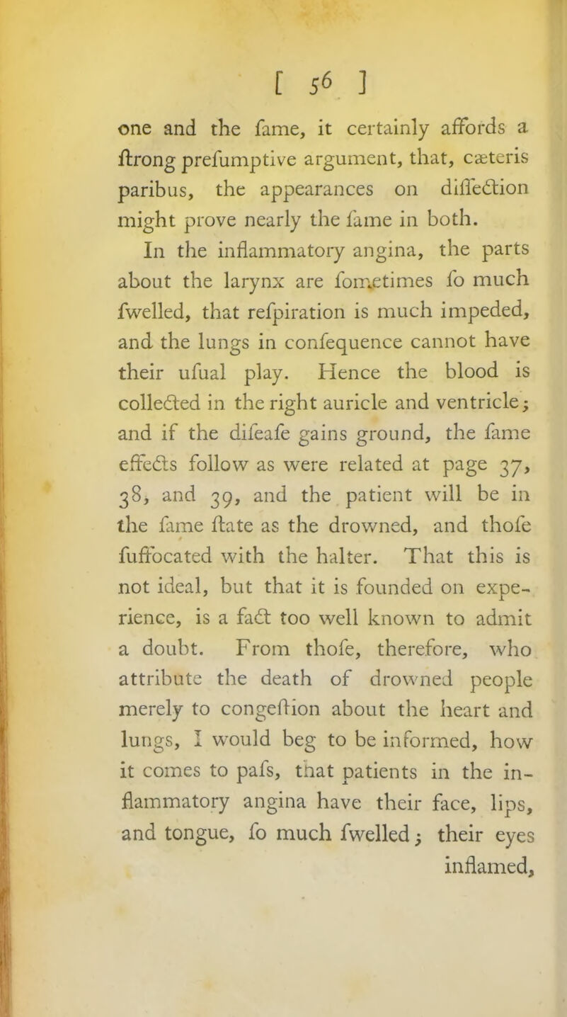 one and the fame, it certainly affords a ftrong prefumptive argument, that, ca;teris paribus, the appearances on dilfe6tion might prove nearly the fame in both. In the inflammatory angina, the parts about the larynx are fom^etimes fo much fwelled, that refpiration is much impeded, and the lungs in confequence cannot have their ufual play. Hence the blood is collecfled in the right auricle and ventricle; and if the difeafe gains ground, the fame effedls follow as were related at page 37, 38, and 39, and the patient will be in the fime ftate as the drowned, and thofe fuftbcated with the halter. That this is not ideal, but that it is founded on expe- rience, is a fad: too well known to admit a doubt. From thofe, therefore, who attribute the death of drowned people merely to congeflion about the heart and lungs, I would beg to be informed, how it comes to pafs, that patients in the in- flammatory angina have their face, lips, and tongue, fo much fwelled 5 their eyes inflamed.